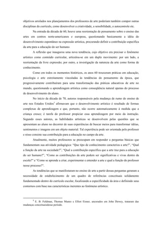 objetivos arrolados nos planejamentos dos professores de arte poderiam também compor outras
disciplinas do currículo, como desenvolver a criatividade, a sensibilidade, o autocontrole etc.
        Na entrada da década de 60, houve uma reorientação de pensamento sobre o ensino das
artes em centros norte-americanos e europeus, questionando basicamente a idéia do
desenvolvimento espontâneo na expressão artística, procurando definir a contribuição específica
da arte para a educação do ser humano.
        A reflexão que inaugurou uma nova tendência, cujo objetivo era precisar o fenômeno
artístico como conteúdo curricular, articulou-se em um duplo movimento: por um lado, a
reorientação da livre expressão; por outro, a investigação da natureza da arte como forma de
conhecimento.
        Como em todos os momentos históricos, os anos 60 trouxeram práticas em educação,
psicologia e arte estreitamente vinculadas às tendências do pensamento da época, que
progressivamente contribuíram para uma transformação das práticas educativas de arte no
mundo, questionando a aprendizagem artística como conseqüência natural apenas do processo
de desenvolvimento do aluno.
        No início da década de 70, autores responsáveis pela mudança de rumo do ensino de
arte nos Estados Unidos3 afirmavam que o desenvolvimento artístico é resultado de formas
complexas de aprendizagem e que, portanto, não ocorre automaticamente à medida que a
criança cresce; é tarefa do professor propiciar essa aprendizagem por meio da instrução.
Segundo esses autores, as habilidades artísticas se desenvolvem pelas questões que se
apresentam ao aluno no decorrer de suas experiências de buscar meios para transformar idéias,
sentimentos e imagens em um objeto material. Tal experiência pode ser orientada pelo professor
e nisso consiste sua contribuição para a educação no campo da arte.
        Atualmente, muitos professores se preocupam em responder a perguntas básicas que
fundamentam sua atividade pedagógica: “Que tipo de conhecimento caracteriza a arte?”, “Qual
a função da arte na sociedade?”, “Qual a contribuição específica que a arte traz para a educação
do ser humano?”, “Como as contribuições da arte podem ser significativas e vivas dentro da
escola?” e “Como se aprende a criar, experimentar e entender a arte e qual a função do professor
nesse processo?”.
        As tendências que se manifestaram no ensino de arte a partir dessas perguntas geraram a
necessidade de estabelecimento de um quadro de referências conceituais solidamente
fundamentado dentro do currículo escolar, focalizando a especificidade da área e definindo seus
contornos com base nas características inerentes ao fenômeno artístico.



        3
         E. B. Feldman, Thomas Munro e Elliot Eisner, ancorados em John Dewey, trataram das
mudanças conceituaisdesse período.
 