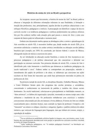 Histórico do ensino de Arte no Brasil e perspectivas


        Ao recuperar, mesmo que brevemente, a história do ensino de Arte4 no Brasil, pode-se
observar a integração de diferentes orientações referentes às suas finalidades, à formação e
atuação dos professores, mas, principalmente, aquelas devidas às políticas educacionais e aos
enfoques filosóficos, pedagógicos e estéticos. A preocupação em identificar o espaço da área no
currículo escolar e as tendências pedagógicas e estéticas predominantes nas práticas artísticas
têm por fim conhecer melhor cada situação pela qual passou o ensino de Arte e como esse
conjunto de fatores pode ter influenciado o momento atual.
        Embora este documento analise apenas as abordagens sobre o ensino e aprendizagem de
Arte ocorridas no século XX, é necessário lembrar que, desde meados do século XIX, já se
encontram referências a matérias de caráter artístico introduzidas na educação escolar pública
brasileira (por exemplo, em 1854, foi constituído, por decreto federal, o ensino de Música,
abrangendo noções de música e exercícios de canto).
        Ao ser introduzido na educação escolar brasileira, o ensino de Arte incorpora-se aos
processos pedagógicos e de política educacional que vão caracterizar e delimitar sua
participação na estrutura curricular. Nas primeiras décadas do século XX, o ensino de Arte é
identificado pela visão humanista e cientificista que demarcou as tendências pedagógicas da
escola tradicional e nova5. Embora ambas se contraponham em proposições, métodos e
entendimento dos papéis do professor e do aluno, as influências que exerceram nas ações
escolares de Arte foram tão marcantes que ainda hoje permanecem mescladas na prática de
professores de Arte.
        Na primeira metade do século XX, as disciplinas Desenho, Trabalhos Manuais, Música
e Canto Orfeônico faziam parte dos programas das escolas primárias e secundárias,
concentrando o conhecimento na transmissão de padrões e modelos das classes sociais
dominantes. Na escola tradicional, valorizavam-se principalmente as habilidades manuais, os
“dons artísticos”, os hábitos de organização e precisão, mostrando ao mesmo tempo uma visão
utilitarista e imediatista da arte. Os professores trabalhavam com exercícios e modelos
convencionais selecionados por eles em manuais e livros didáticos. O ensino de Arte era voltado
essencialmente para o domínio técnico, mais centrado na figura do professor. Competia a ele
“transmitir” aos alunos os códigos, conceitos e categorias, ligados a padrões estéticos de ordem
imitativa, que variavam de linguagem para linguagem, mas que tinham em comum, sempre, a
reprodução de modelos.

        4
            Faz-se referência às modalidades artísticas ligadas às imagens, sons, movimentos, cenas. A arte
literária não está diretamente abordada neste texto porque se apresenta nos currículos escolares vinculada
ao ensino de Língua Portuguesa.
          5
            Sobre tendências pedagógicas, ver “A tradição pedagógica brasileira”, na Introdução aos
Parâmetros Curriculares Nacionais.
 