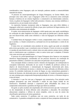 considerando-a como linguagem, ação em interação, podemos atender a comunicabilidade
esperada dos alunos.
    O processo de ensino/aprendizagem de Língua Portuguesa, no Ensino Médio, deve
pressupor uma visão sobre o que é linguagem verbal. Ela se caracteriza como construção
humana e histórica de um sistema lingüístico e comunicativo em determinados contextos.
Assim, na gênese da linguagem verbal estão presentes o homem, seus sistemas simbólicos e
comunicativos, em um mundo sócio-cultural.
   As expressões humanas incorporam todas as linguagens, mas, para efeito didático, a
linguagem verbal será o material de reflexão, já que, para o professor de língua materna, ela é
prioritária como instrumento de trabalho.
   O caráter sócio-interacionista da linguagem verbal aponta para uma opção metodológica
de verificação do saber lingüístico do aluno, como ponto de partida para a decisão daquilo
que será desenvolvido, tendo como referência o valor da linguagem nas diferentes esferas
sociais.
   A unidade básica da linguagem verbal é o texto, compreendido como a fala e o discurso
que se produz, e a função comunicativa, o principal eixo de sua atualização e a razão do ato
lingüístico.
   O aluno deve ser considerado como produtor de textos, aquele que pode ser entendido
pelos textos que produz e que o constituem como ser humano. O texto só existe na sociedade
e é produto de uma história social e cultural, único em cada contexto, porque marca o diálogo
entre os interlocutores que o produzem e entre os outros textos que o compõem. O homem
visto como um texto que constrói textos.
   O processo de ensino/aprendizagem de Língua Portuguesa deve basear-se em propostas
interativas língua/linguagem, consideradas em um processo discursivo de construção do
pensamento simbólico, constitutivo de cada aluno em particular e da sociedade em geral.
   Essa concepção destaca a natureza social e interativa da linguagem, em contraposição às
concepções tradicionais, deslocadas do uso social. O trabalho do professor centra-se no
objetivo de desenvolvimento e sistematização da linguagem interiorizada pelo aluno,
incentivando a verbalização da mesma e o domínio de outras utilizadas em diferentes esferas
sociais. Os conteúdos tradicionais de ensino de língua, ou seja, nomenclatura gramatical e
história da literatura, são deslocados para um segundo plano. O estudo da gramática passa a
ser uma estratégia para compreensão/interpretação/produção de textos e a literatura integra-se
à área de leitura.
   A interação é o que faz com que a linguagem seja comunicativa. Esse princípio anula
qualquer pressuposto que tenta referendar o estudo de uma língua isolada do ato
interlocutivo. Semelhante distorção é responsável pelas dificuldades dos alunos em
compreender estaticamente a gramática da língua que falam no cotidiano.
   Em geral, as ações escolares são arquitetadas sob a forma de textos que não “comunicam”
ou são interpretados de forma diferente entre educadores e educandos. Há estereótipos
educacionais complexos e difíceis de serem rompidos, como no caso do ensino das
classificações apriorísticas de termos gramaticais.
   Nada contra ensiná-las. O problema está em como ensiná-las, em razão do ato
comunicativo. A gramática extrapola em muito o conjunto de frases justapostas deslocadas do



                                             18
 