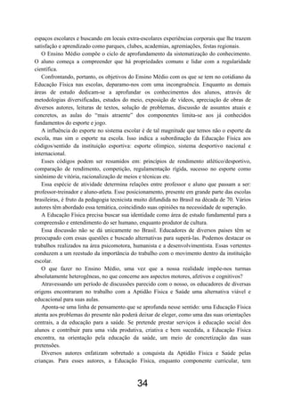espaços escolares e buscando em locais extra-escolares experiências corporais que lhe trazem
satisfação e aprendizado como parques, clubes, academias, agremiações, festas regionais.
   O Ensino Médio compõe o ciclo de aprofundamento da sistematização do conhecimento.
O aluno começa a compreender que há propriedades comuns e lidar com a regularidade
científica.
   Confrontando, portanto, os objetivos do Ensino Médio com os que se tem no cotidiano da
Educação Física nas escolas, deparamo-nos com uma incongruência. Enquanto as demais
áreas de estudo dedicam-se a aprofundar os conhecimentos dos alunos, através de
metodologias diversificadas, estudos do meio, exposição de vídeos, apreciação de obras de
diversos autores, leituras de textos, solução de problemas, discussão de assuntos atuais e
concretos, as aulas do “mais atraente” dos componentes limita-se aos já conhecidos
fundamentos do esporte e jogo.
   A influência do esporte no sistema escolar é de tal magnitude que temos não o esporte da
escola, mas sim o esporte na escola. Isso indica a subordinação da Educação Física aos
códigos/sentido da instituição esportiva: esporte olímpico, sistema desportivo nacional e
internacional.
   Esses códigos podem ser resumidos em: princípios de rendimento atlético/desportivo,
comparação de rendimento, competição, regulamentação rígida, sucesso no esporte como
sinônimo de vitória, racionalização de meios e técnicas etc.
   Essa espécie de atividade determina relações entre professor e aluno que passam a ser:
professor-treinador e aluno-atleta. Esse posicionamento, presente em grande parte das escolas
brasileiras, é fruto da pedagogia tecnicista muito difundida no Brasil na década de 70. Vários
autores têm abordado essa temática, coincidindo suas opiniões na necessidade de superação.
   A Educação Física precisa buscar sua identidade como área de estudo fundamental para a
compreensão e entendimento do ser humano, enquanto produtor de cultura.
   Essa discussão não se dá unicamente no Brasil. Educadores de diversos países têm se
preocupado com essas questões e buscado alternativas para superá-las. Podemos destacar os
trabalhos realizados na área psicomotora, humanista e a desenvolvimentista. Essas vertentes
conduzem a um reestudo da importância do trabalho com o movimento dentro da instituição
escolar.
   O que fazer no Ensino Médio, uma vez que a nossa realidade impõe-nos turmas
absolutamente heterogêneas, no que concerne aos aspectos motores, afetivos e cognitivos?
   Atravessando um período de discussões parecido com o nosso, os educadores de diversas
origens encontraram no trabalho com a Aptidão Física e Saúde uma alternativa viável e
educacional para suas aulas.
   Aponta-se uma linha de pensamento que se aprofunda nesse sentido: uma Educação Física
atenta aos problemas do presente não poderá deixar de eleger, como uma das suas orientações
centrais, a da educação para a saúde. Se pretende prestar serviços à educação social dos
alunos e contribuir para uma vida produtiva, criativa e bem sucedida, a Educação Física
encontra, na orientação pela educação da saúde, um meio de concretização das suas
pretensões.
   Diversos autores enfatizam sobretudo a conquista da Aptidão Física e Saúde pelas
crianças. Para esses autores, a Educação Física, enquanto componente curricular, tem



                                            34
 