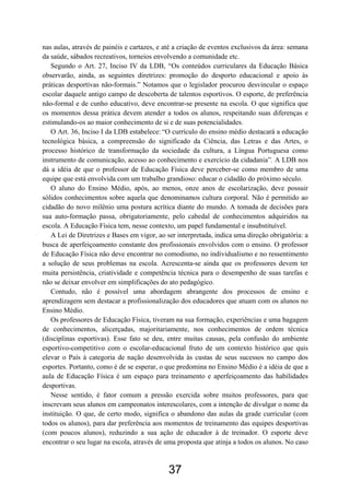 nas aulas, através de painéis e cartazes, e até a criação de eventos exclusivos da área: semana
da saúde, sábados recreativos, torneios envolvendo a comunidade etc.
   Segundo o Art. 27, Inciso IV da LDB, “Os conteúdos curriculares da Educação Básica
observarão, ainda, as seguintes diretrizes: promoção do desporto educacional e apoio às
práticas desportivas não-formais.” Notamos que o legislador procurou desvincular o espaço
escolar daquele antigo campo de descoberta de talentos esportivos. O esporte, de preferência
não-formal e de cunho educativo, deve encontrar-se presente na escola. O que significa que
os momentos dessa prática devem atender a todos os alunos, respeitando suas diferenças e
estimulando-os ao maior conhecimento de si e de suas potencialidades.
   O Art. 36, Inciso I da LDB estabelece: “O currículo do ensino médio destacará a educação
tecnológica básica, a compreensão do significado da Ciência, das Letras e das Artes, o
processo histórico de transformação da sociedade da cultura, a Língua Portuguesa como
instrumento de comunicação, acesso ao conhecimento e exercício da cidadania”. A LDB nos
dá a idéia de que o professor de Educação Física deve perceber-se como membro de uma
equipe que está envolvida com um trabalho grandioso: educar o cidadão do próximo século.
   O aluno do Ensino Médio, após, ao menos, onze anos de escolarização, deve possuir
sólidos conhecimentos sobre aquela que denominamos cultura corporal. Não é permitido ao
cidadão do novo milênio uma postura acrítica diante do mundo. A tomada de decisões para
sua auto-formação passa, obrigatoriamente, pelo cabedal de conhecimentos adquiridos na
escola. A Educação Física tem, nesse contexto, um papel fundamental e insubstituível.
   A Lei de Diretrizes e Bases em vigor, ao ser interpretada, indica uma direção obrigatória: a
busca de aperfeiçoamento constante dos profissionais envolvidos com o ensino. O professor
de Educação Física não deve encontrar no comodismo, no individualismo e no ressentimento
a solução de seus problemas na escola. Acrescenta-se ainda que os professores devem ter
muita persistência, criatividade e competência técnica para o desempenho de suas tarefas e
não se deixar envolver em simplificações do ato pedagógico.
   Contudo, não é possível uma abordagem abrangente dos processos de ensino e
aprendizagem sem destacar a profissionalização dos educadores que atuam com os alunos no
Ensino Médio.
   Os professores de Educação Física, tiveram na sua formação, experiências e uma bagagem
de conhecimentos, alicerçadas, majoritariamente, nos conhecimentos de ordem técnica
(disciplinas esportivas). Esse fato se deu, entre muitas causas, pela confusão do ambiente
esportivo-competitivo com o escolar-educacional fruto de um contexto histórico que quis
elevar o País à categoria de nação desenvolvida às custas de seus sucessos no campo dos
esportes. Portanto, como é de se esperar, o que predomina no Ensino Médio é a idéia de que a
aula de Educação Física é um espaço para treinamento e aperfeiçoamento das habilidades
desportivas.
   Nesse sentido, é fator comum a pressão exercida sobre muitos professores, para que
inscrevam seus alunos em campeonatos interescolares, com a intenção de divulgar o nome da
instituição. O que, de certo modo, significa o abandono das aulas da grade curricular (com
todos os alunos), para dar preferência aos momentos de treinamento das equipes desportivas
(com poucos alunos), reduzindo a sua ação de educador à de treinador. O esporte deve
encontrar o seu lugar na escola, através de uma proposta que atinja a todos os alunos. No caso



                                             37
 