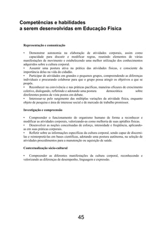 Competências e habilidades
a serem desenvolvidas em Educação Física


 Representação e comunicação

 •    Demonstrar autonomia na elaboração de atividades corporais, assim como
      capacidade para discutir e modificar regras, reunindo elementos de várias
 manifestações de movimento e estabelecendo uma melhor utilização dos conhecimentos
 adquiridos sobre a cultura corporal.
 • Assumir uma postura ativa na prática das atividades físicas, e consciente da
 importância delas na vida do cidadão.
 • Participar de atividades em grandes e pequenos grupos, compreendendo as diferenças
 individuais e procurando colaborar para que o grupo possa atingir os objetivos a que se
 propôs.
 • Reconhecer na convivência e nas práticas pacíficas, maneiras eficazes de crescimento
 coletivo, dialogando, refletindo e adotando uma postura         democrática       sobre
 direferentes pontos de vista postos em debate.
 • Interessar-se pelo surgimento das múltiplas variações da atividade física, enquanto
 objeto de pesquisa e área de interesse social e de mercado de trabalho promissor.

 Investigação e compreensão

 • Compreender o funcionamento do organismo humano de forma a reconhecer e
 modificar as atividades corporais, valorizando-as como melhoria de suas aptidões físicas.
 • Desenvolver as noções conceituadas de esforço, intensidade e freqüência, aplicando-
 as em suas práticas corporais.
 • Refletir sobre as informações específicas da cultura corporal, sendo capaz de discerni-
 las e reinterpretá-las em bases científicas, adotando uma postura autônoma, na seleção de
 atividades procedimentos para a manutenção ou aquisição de saúde.

 Contextualização sócio-cultural

 • Compreender as diferentes manifestações da cultura corporal, reconhecendo e
 valorizando as diferenças de desempenho, linguagem e expressão.




                                         45
 