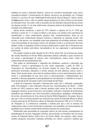 trabalhar na escola a Educação Musical. Através de convênios formalizados entre cursos
secundários/colegial e Conservatórios de Música, buscou-se até possibilitar um “Colegial
Artístico” e, nos anos 70, uma “Habilitação Profissional de Técnico Musical”. Sobre o ensino
de dança pouco existe, a não ser quando integra programas de Artes Cênicas ou até mesmo
de Educação Física. Em teatro, sabe-se da prática de arte dramática desenvolvida por jovens
em algumas escolas. E, em artes audiovisuais, há poucas práticas de produção de cinema de
animação com adolescentes.
   Apesar dessas iniciativas, a partir de 1971, durante a vigência da Lei nº 5.692 que
reformou o ensino de 1º e 2º graus no Brasil, a arte passa a ser tratada como experiência de
sensibilização e como conhecimento genérico mas, contraditoriamente, deixa de ser
valorizada como conhecimento humano, histórico e importante na educação escolar. Nas
escolas, a arte passou a ser entendida como mera proposição de atividades artísticas, muitas
vezes desconectadas de um projeto coletivo de educação escolar e os professores deveriam
atender a todas as linguagens artísticas (mesmo aquelas para as quais não se formaram) com
um sentido de prática polivalente, descuidando-se de sua capacitação e aprimoramento
profissional.
   Este quadro estende-se pelas décadas de 80 e 90 do século XX, de tal forma que muitas
das escolas brasileiras de Ensino Médio apresentam práticas reduzidas e quase ausentes de
um ensino e aprendizagem de música, artes visuais/plásticas, dança, teatro, enfim, de
conhecimento da arte propriamente dita.
   Para ajudar no enfrentamento e superação dos problemas, ausências e distorções que
dificultam o ensino e aprendizagem de arte, foram organizadas, a partir de 1982, as
Associações de Arte-Educadores em diversos Estados de nosso País, compostas por
professores licenciados, educadores e artistas atuando em artes plásticas, música, teatro e
dança. Nesta mesma época, outro fator de mudança foram os novos posicionamentos sobre o
ensino e a aprendizagem de arte, bem como os direcionamentos e fundamentações que
passaram a alicerçar programas de pós-graduação em arte-educação e a difundir-se no país a
partir da década de 80, iniciando-se pela Universidade de São Paulo.
   A partir de Congressos Nacionais e Internacionais sobre Arte e Educação, organizados
pelas Universidades e pela Federação Nacional dos Arte-Educadores do Brasil – FAEB
(criada em 1987), passou-se então a discutir questões sobre cursos de Arte, nas diversas
linguagens artísticas, da pré-escola até a universidade, incluindo a formação de profissionais
educadores que trabalham com Arte (licenciados, pesquisadores, pedagogos coordenadores
de escolas e de professores de Arte, alunos de Ensino Médio-Magistério). Em grupo, lutou-se
para que a Arte se tornasse presente nos currículos das escolas de Educação Básica no Brasil
e fizesse parte da Lei de Diretrizes e Bases da Educação Nacional de 1996, Lei nº 9.394 (Art.
26, Parágrafo 2). E continuou-se estudando e atuando para que a arte se tornasse um
conhecimento cada vez mais fortalecido na educação, com qualidade e no mesmo patamar de
igualdade com os demais conhecimentos humanos presentes na escola básica.
   Mobilizados pela necessidade de construção coletiva de uma história contemporânea de
aprendizagem de diversas linguagens artísticas, desenvolvidas na disciplina Arte de nossas
escolas de Educação Básica, dentre elas a de Ensino Médio, são urgentes, então, muitos
estudos, pesquisas, discussões, mudanças profundas nos valores, conceitos e práticas que



                                            47
 