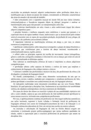 envolvidos na produção musical; adquirir conhecimentos sobre profissões desta área e
modificações que se deram no passar dos tempos, considerando as diferentes características
das áreas de atuação e de mercado de trabalho;
   • lidar criticamente com o repertório musical do século XX em suas várias vertentes,
contextualizando-as e focando-as enquanto objeto de diálogo; pesquisar e analisar as
transformações pelas quais têm passado e as interpenetrações entre elas.
   Saber valorizar manifestações em artes visuais e artes audiovisuais requer dos alunos
adquirir competência para :
   • perceber homens e mulheres enquanto seres simbólicos e sociais que pensam e se
expressam através de signos também visuais, audiovisuais e que se desenvolvem pelo contato
sensível consciente com os signos de sua própria produção, da produção de seus colegas, de
sua cultura e do confronto com as demais culturas.
   É importante valorizar as manifestações artísticas em dança e, por isso, os alunos
tornarem-se competentes para:
   • aperfeiçoar conhecimentos sobre dançarinos/coreógrafos e grupos de dança brasileiros e
estrangeiros que contribuíram para a história da dança nacional, reconhecendo e
contextualizando épocas, regiões, países;
   • refletir sobre os principais aspectos de escolha de movimento, fontes coreográficas,
gênero e estilo dos coreógrafos estudados e relacioná-los com as danças que criam em sala de
aula, contextualizando as diferentes opções.
   Para valorizar as manifestações artísticas de teatro é importante os alunos adquirirem
competência para:
   • aprofundar saberes sobre aspectos da história e estética do teatro que ampliem o
conhecimento da linguagem e dos códigos teatrais e cênicos;
   • valorizar o trabalho dos profissionais e técnicos da área, dos profissionais da crítica e da
divulgação e circulação da linguagem teatral.
   No mundo contemporâneo, é sobre essas dimensões socioculturais da arte que os
adolescentes, jovens e adultos, mediados por competentes e estudiosos professores de Arte,
podem aprofundar e consolidar seus conhecimentos de arte, de linguagens artísticas.
   As indicações explicitadas neste documento consideram que um novo Ensino Médio
brasileiro, do qual participa a disciplina Arte, fundamenta-se na experiência da sensibilidade
estética, da cidadania contemporânea e da ética construtora de identidades.
   Por causa do direito dos alunos ao exercício e prática de sua sensibilidade expressiva em
arte e como cidadão, espera-se que seus professores de Arte também possam aperfeiçoar-se
nesse mesmo exercício, incluindo suas competências profissionais.
   Por isso, o aperfeiçoamento contínuo de professores de Arte requer melhorias sustentáveis
nas ações nacionais, regionais e locais voltadas à formação inicial de professores de
linguagens artísticas (em cursos de Graduação/Licenciaturas de Arte e de Educação ) e à
formação contínua dos educadores de Arte, em serviço nas escolas ou centros culturais.
   As inserções e articulações de linguagens da Arte no Ensino Básico exigem um
consistente e continuado projeto político-pedagógico que inclua melhores qualidades de
estudo, salário e capacitação para o exercício profissional de professores que atuam na
disciplina Arte.



                                              55
 