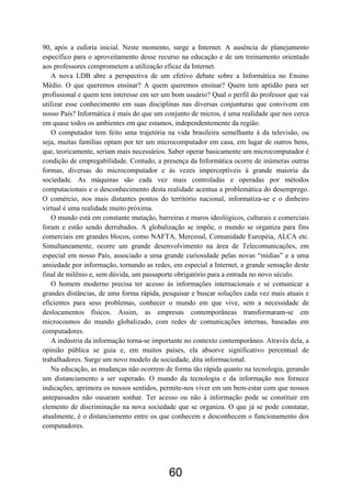 90, após a euforia inicial. Neste momento, surge a Internet. A ausência de planejamento
específico para o aproveitamento desse recurso na educação e de um treinamento orientado
aos professores comprometem a utilização eficaz da Internet.
   A nova LDB abre a perspectiva de um efetivo debate sobre a Informática no Ensino
Médio. O que queremos ensinar? A quem queremos ensinar? Quem tem aptidão para ser
profissional e quem tem interesse em ser um bom usuário? Qual o perfil do professor que vai
utilizar esse conhecimento em suas disciplinas nas diversas conjunturas que convivem em
nosso País? Informática é mais do que um conjunto de micros, é uma realidade que nos cerca
em quase todos os ambientes em que estamos, independentemente da região.
   O computador tem feito uma trajetória na vida brasileira semelhante à da televisão, ou
seja, muitas famílias optam por ter um microcomputador em casa, em lugar de outros bens,
que, teoricamente, seriam mais necessários. Saber operar basicamente um microcomputador é
condição de empregabilidade. Contudo, a presença da Informática ocorre de inúmeras outras
formas, diversas do microcomputador e às vezes imperceptíveis à grande maioria da
sociedade. As máquinas são cada vez mais controladas e operadas por métodos
computacionais e o desconhecimento desta realidade acentua a problemática do desemprego.
O comércio, nos mais distantes pontos do território nacional, informatiza-se e o dinheiro
virtual é uma realidade muito próxima.
   O mundo está em constante mutação, barreiras e muros ideológicos, culturais e comerciais
foram e estão sendo derrubados. A globalização se impõe, o mundo se organiza para fins
comerciais em grandes blocos, como NAFTA, Mercosul, Comunidade Européia, ALCA etc.
Simultaneamente, ocorre um grande desenvolvimento na área de Telecomunicações, em
especial em nosso País, associado a uma grande curiosidade pelas novas “mídias” e a uma
ansiedade por informação, tornando as redes, em especial a Internet, a grande sensação deste
final de milênio e, sem dúvida, um passaporte obrigatório para a entrada no novo século.
   O homem moderno precisa ter acesso às informações internacionais e se comunicar a
grandes distâncias, de uma forma rápida, pesquisar e buscar soluções cada vez mais atuais e
eficientes para seus problemas, conhecer o mundo em que vive, sem a necessidade de
deslocamentos físicos. Assim, as empresas contemporâneas transformaram-se em
microcosmos do mundo globalizado, com redes de comunicações internas, baseadas em
computadores.
   A indústria da informação torna-se importante no contexto contemporâneo. Através dela, a
opinião pública se guia e, em muitos países, ela absorve significativo percentual de
trabalhadores. Surge um novo modelo de sociedade, dita informacional.
   Na educação, as mudanças não ocorrem de forma tão rápida quanto na tecnologia, gerando
um distanciamento a ser superado. O mundo da tecnologia e da informação nos fornece
indicações, aprimora os nossos sentidos, permite-nos viver em um bem-estar com que nossos
antepassados não ousaram sonhar. Ter acesso ou não à informação pode se constituir em
elemento de discriminação na nova sociedade que se organiza. O que já se pode constatar,
atualmente, é o distanciamento entre os que conhecem e desconhecem o funcionamento dos
computadores.




                                           60
 