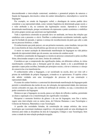 desconsiderando a inter-relação contextual, semântica e gramatical própria da natureza e
função da linguagem, desvincula o aluno do caráter intrasubjetivo, intersubjetivo e social da
linguagem.
   Por exemplo, no estudo da linguagem verbal, a abordagem da norma padrão deve
considerar a sua representatividade, como variante lingüística de determinado grupo social, e
o valor atribuído a ela, no contexto das legitimações sociais. Aprende-se a valorizar
determinada manifestação, porque socialmente ela representa o poder econômico e simbólico
de certos grupos sociais que autorizam sua legitimidade.
   Toda a experiência construída no passado deve ser analisada, em busca das relações que
estabelece com o presente e o devir. Partilhar o conhecimento socialmente instituído, aquilo
que foi herdado do passado, é apenas o começo do reconhecimento da parte que cabe a cada
um no processo histórico, o dado.
   O conhecimento que pode parecer, em um primeiro momento, como imediato, tem por trás
de si uma história de lutas classificatórias que devem ser revistas no âmbito escolar.
   A maior ou menor aceitação de determinada manifestação da linguagem na vida prática
depende da representatividade que ela assume, nas normas de conduta social.
   O simbólico constituidor da linguagem se mostra no processo comunicativo pelas escolhas
feitas, direcionadas sempre a um outro, limites do conhecido.
   Considera-se que a compreensão das significações dadas, em diferentes esferas, às várias
manifestações contribua para a formação geral do aluno, dando a ele a possibilidade de
aprender a optar pelas escolhas, limitadas por princípios sociais, e de ter o interesse e o desejo
de conservá-las e/ou transformá-las.
   O conhecimento sobre a linguagem, a ser socializado na escola, deve ser visto sob o
prisma da mobilidade da própria linguagem, evitando-se os apriorismos. O espírito crítico
não admite verdades sem uma investigação do processo de sua construção e
representatividade.
   O exame do caráter histórico e contextual de determinada manifestação da linguagem pode
permitir o entendimento das razões do uso, da valoração, da representatividade, dos interesses
sociais colocados em jogo, das escolhas de atribuição de sentidos, ou seja, a consciência do
poder constitutivo da linguagem.
   Destaca-se que a linguagem, na escola, passa a ser objeto de reflexão e análise, permitindo
ao aluno a superação e/ou a transformação dos significados veiculados.
   Recuperar o momento histórico da gênese e do uso da linguagem, seus fins e meios,
sugere uma inter-relação com as outras áreas, de Ciências Humanas e suas Tecnologias e
Ciências da Natureza, Matemática e suas Tecnologias.
   A questão das sociedades letradas, da constituição do campo artístico, das novas
tecnologias que ocasionam mudanças cognitivas e de percepção pode ser uma abordagem de
interesse para todas as disciplinas da área de Linguagens, Códigos e suas Tecnologias, bem
como o estudo da inter-relação produção/recepção.




                                               7
 