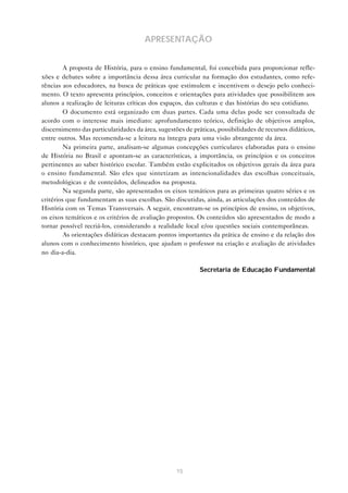 APRESENTAÇÃO
A proposta de História, para o ensino fundamental, foi concebida para proporcionar reflexões e debates sobre a importância dessa área curricular na formação dos estudantes, como referências aos educadores, na busca de práticas que estimulem e incentivem o desejo pelo conhecimento. O texto apresenta princípios, conceitos e orientações para atividades que possibilitem aos
alunos a realização de leituras críticas dos espaços, das culturas e das histórias do seu cotidiano.
O documento está organizado em duas partes. Cada uma delas pode ser consultada de
acordo com o interesse mais imediato: aprofundamento teórico, definição de objetivos amplos,
discernimento das particularidades da área, sugestões de práticas, possibilidades de recursos didáticos,
entre outros. Mas recomenda-se a leitura na íntegra para uma visão abrangente da área.
Na primeira parte, analisam-se algumas concepções curriculares elaboradas para o ensino
de História no Brasil e apontam-se as características, a importância, os princípios e os conceitos
pertinentes ao saber histórico escolar. Também estão explicitados os objetivos gerais da área para
o ensino fundamental. São eles que sintetizam as intencionalidades das escolhas conceituais,
metodológicas e de conteúdos, delineados na proposta.
Na segunda parte, são apresentados os eixos temáticos para as primeiras quatro séries e os
critérios que fundamentam as suas escolhas. São discutidas, ainda, as articulações dos conteúdos de
História com os Temas Transversais. A seguir, encontram-se os princípios de ensino, os objetivos,
os eixos temáticos e os critérios de avaliação propostos. Os conteúdos são apresentados de modo a
tornar possível recriá-los, considerando a realidade local e/ou questões sociais contemporâneas.
As orientações didáticas destacam pontos importantes da prática de ensino e da relação dos
alunos com o conhecimento histórico, que ajudam o professor na criação e avaliação de atividades
no dia-a-dia.
Secretaria de Educação Fundamental

15

 