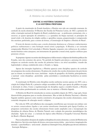 CARACTERIZAÇÃO DA ÁREA DE HISTÓRIA
A História no ensino fundamental
ENTRE A HISTÓRIA SAGRADA
E A HISTÓRIA PROFANA
A partir da constituição do Estado brasileiro a História tem sido um conteúdo constante do
currículo da escola elementar. O Decreto das Escolas de Primeiras Letras, de 1827, a primeira lei
sobre a instrução nacional do Império do Brasil, estabelecia que “os professores ensinariam a ler, a
escrever, as quatro operações de aritmética (...), a gramática da língua nacional, os princípios de
moral cristã e de doutrina da religião católica e apostólica romana, proporcionadas à compreensão
dos meninos; preferindo, para o ensino da leitura, a Constituição do Império e História do Brasil”.
O texto do decreto revelava que a escola elementar destinava-se a fornecer conhecimentos
políticos rudimentares e uma formação moral cristã à população. A História a ser ensinada
compreendia História Civil articulada à História Sagrada; enquanto esta utilizava-se do conhecimento histórico como catequese, um instrumento de aprender a moral cristã, aquela o utilizava para
pretextos cívicos.
As propostas vigentes no ensino não distinguiam as idéias morais e religiosas das histórias políticas dos
Estados, nem dos costumes dos povos. No período do Império prevaleceu a presença do ensino
religioso no currículo escolar das escolas de primeiras letras e no nível secundário, visando dar
legitimidade à aliança estabelecida entre o Estado e a Igreja.
Apesar das intenções legislativas, a História aparecia como disciplina optativa do currículo
nos programas das escolas elementares. Os planos de estudos das escolas elementares das províncias
que as criaram, na maioria das vezes, instituíam “noções de geografia e de história, principalmente,
a nacional” como disciplinas “permitidas” pelas autoridades e consideradas facultativas ao ensino
elementar.
A constituição da História como disciplina escolar autônoma ocorreu apenas em 1837, com a
criação do Colégio Pedro II, o primeiro colégio secundário do País, que apesar de público era pago
e destinado às elites. Como a regulamentação da disciplina seguiu o modelo francês, a História
Universal acabou predominando no currículo, mas se manteve a História Sagrada.
A História do Brasil foi introduzida no ensino secundário depois de 1855 e, logo após, foram
desenvolvidos programas para as escolas elementares. Mas ao lado da História Nacional, a História
Sagrada também apareceu como matéria constitutiva do programa das escolas elementares, como
conteúdo integrante de educação moral e religiosa.
Por volta de 1870, sob influência das concepções cientificistas que travaram um embate com
os setores conservadores ligados a um ensino moralizante dominado pela Igreja Católica, os
programas curriculares das escolas elementares foram sendo ampliados com a incorporação das
disciplinas de ciências físicas, de História Natural, com a adoção dos preceitos metodológicos das
chamadas “lições de coisas” e a inclusão de tópicos sobre História e Geografia Universal, História
do Brasil e História Regional.
Para os educadores desejosos de ampliar as disciplinas do ensino elementar, o ensino de História teria
dois objetivos. Serviria como lições de leitura, com temas menos áridos, “para incitar a imaginação dos
meninos” e para fortificar o “senso moral”, aliando-se à Instrução Cívica, disciplina que deveria substituir a
“Instrução Religiosa”.
19

 