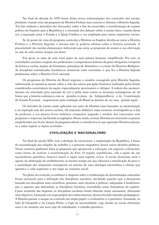 No final da década de 1870 foram feitas novas reformulações dos currículos das escolas
primárias visando criar um programa de História Profana mais extenso e eliminar a História Sagrada.
Tal fato traduzia a atmosfera das discussões sobre o fim da escravidão, a transformação do regime
político do Império para a República e a retomada dos debates sobre o ensino laico, visando dessa
vez a separação entre o Estado e a Igreja Católica e sua ampliação para outros segmentos sociais.
Se do ponto de vista do programa curricular a História no Império dividiu-se entre a História
Profana e a História Sagrada, o mesmo não se poderia afirmar sobre a história ensinada. A
precariedade das escolas elementares indicavam que entre as propostas de ensino e sua efetivação
na sala de aula existiu sempre um hiato.
Em geral, as salas de aula eram palco de uma prática bastante simplificada. Por isso, as
autoridades escolares exigiam dos professores o cumprimento mínimo da parte obrigatória composta
de leitura e escrita, noções de Gramática, princípios de Aritmética e o ensino da Doutrina Religiosa.
As disciplinas consideradas facultativas raramente eram ensinadas, o que fez a História Sagrada
predominar sobre a História Civil nacional.
Os programas de História do Brasil seguiam o modelo consagrado pela História Sagrada,
substituindo as narrativas morais sobre a vida dos santos por ações históricas realizadas pelos heróis
considerados construtores da nação, especialmente governantes e clérigos. A ordem dos acontecimentos era articulada pela sucessão de reis e pelas lutas contra os invasores estrangeiros, de tal
forma que a história culminava com os “grandes eventos” da “Independência” e da “Constituição
do Estado Nacional”, responsáveis pela condução do Brasil ao destino de ser uma “grande nação”.
Os métodos de ensino então aplicados nas aulas de História eram baseados na memorização
e na repetição oral dos textos escritos. Os materiais didáticos eram escassos, restringindo-se à fala
do professor e aos poucos livros didáticos compostos segundo o modelo dos catecismos com
perguntas e respostas, facilitando as argüições. Desse modo, ensinar História era transmitir os pontos
estabelecidos nos livros, dentro do programa oficial, e considerava-se que aprender História reduziase a saber repetir as lições recebidas.
CIVILIZAÇÃO E NACIONALISMO
No final do século XIX, com a abolição da escravatura, a implantação da República, a busca
da racionalização das relações de trabalho e o processo migratório, houve novos desafios políticos.
Nesse contexto ganharam força as propostas que apontavam a educação, em especial a elementar,
como forma de realizar a transformação do País. O regime republicano, sob a égide de um
nacionalismo patriótico, buscava inserir a nação num espírito cívico. A escola elementar seria o
agente da eliminação do analfabetismo ao mesmo tempo em que efetuaria a moralização do povo e
a assimilação dos imigrantes estrangeiros no interior de uma ideologia nacionalista e elitista que
apontava a cada segmento o seu lugar no contexto social.
No plano do currículo, os embates e disputas sobre a reelaboração de determinados conteúdos
foram essenciais para a definição das disciplinas escolares, dividindo aqueles que o desejavam
baseado em disciplinas mais científicas, portanto, mais técnicas e práticas, adequadas à modernização, e aqueles que defendiam as disciplinas literárias, entendidas como formadoras do espírito.
Como resultado das disputas, as disciplinas escolares foram obtendo maior autonomia, afirmando
seus objetivos, formando um corpo próprio de conhecimentos, desenvolvendo métodos pedagógicos.
A História passou a ocupar no currículo um duplo papel: o civilizatório e o patriótico, formando, ao
lado da Geografia e da Língua Pátria, o tripé da nacionalidade, cuja missão na escola elementar
seria o de modelar um novo tipo de trabalhador: o cidadão patriótico.
20

 