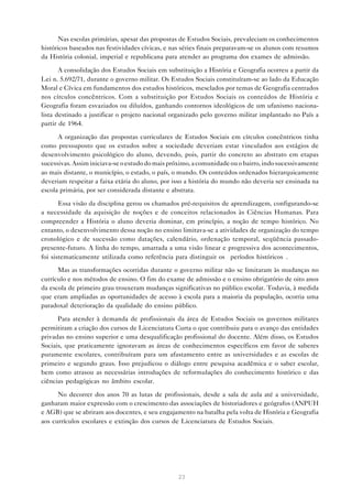 Nas escolas primárias, apesar das propostas de Estudos Sociais, prevaleciam os conhecimentos
históricos baseados nas festividades cívicas, e nas séries finais preparavam-se os alunos com resumos
da História colonial, imperial e republicana para atender ao programa dos exames de admissão.
A consolidação dos Estudos Sociais em substituição a História e Geografia ocorreu a partir da
Lei n. 5.692/71, durante o governo militar. Os Estudos Sociais constituíram-se ao lado da Educação
Moral e Cívica em fundamentos dos estudos históricos, mesclados por temas de Geografia centrados
nos círculos concêntricos. Com a substituição por Estudos Sociais os conteúdos de História e
Geografia foram esvaziados ou diluídos, ganhando contornos ideológicos de um ufanismo nacionalista destinado a justificar o projeto nacional organizado pelo governo militar implantado no País a
partir de 1964.
A organização das propostas curriculares de Estudos Sociais em círculos concêntricos tinha
como pressuposto que os estudos sobre a sociedade deveriam estar vinculados aos estágios de
desenvolvimento psicológico do aluno, devendo, pois, partir do concreto ao abstrato em etapas
sucessivas. Assim iniciava-se o estudo do mais próximo, a comunidade ou o bairro, indo sucessivamente
ao mais distante, o município, o estado, o país, o mundo. Os conteúdos ordenados hierarquicamente
deveriam respeitar a faixa etária do aluno, por isso a história do mundo não deveria ser ensinada na
escola primária, por ser considerada distante e abstrata.
Essa visão da disciplina gerou os chamados pré-requisitos de aprendizagem, configurando-se
a necessidade da aquisição de noções e de conceitos relacionados às Ciências Humanas. Para
compreender a História o aluno deveria dominar, em princípio, a noção de tempo histórico. No
entanto, o desenvolvimento dessa noção no ensino limitava-se a atividades de organização do tempo
cronológico e de sucessão como datações, calendário, ordenação temporal, seqüência passadopresente-futuro. A linha do tempo, amarrada a uma visão linear e progressiva dos acontecimentos,
foi sistematicamente utilizada como referência para distinguir os “períodos históricos”.
Mas as transformações ocorridas durante o governo militar não se limitaram às mudanças no
currículo e nos métodos de ensino. O fim do exame de admissão e o ensino obrigatório de oito anos
da escola de primeiro grau trouxeram mudanças significativas no público escolar. Todavia, à medida
que eram ampliadas as oportunidades de acesso à escola para a maioria da população, ocorria uma
paradoxal deterioração da qualidade do ensino público.
Para atender à demanda de profissionais da área de Estudos Sociais os governos militares
permitiram a criação dos cursos de Licenciatura Curta o que contribuiu para o avanço das entidades
privadas no ensino superior e uma desqualificação profissional do docente. Além disso, os Estudos
Sociais, que praticamente ignoravam as áreas de conhecimentos específicos em favor de saberes
puramente escolares, contribuíram para um afastamento entre as universidades e as escolas de
primeiro e segundo graus. Isso prejudicou o diálogo entre pesquisa acadêmica e o saber escolar,
bem como atrasou as necessárias introduções de reformulações do conhecimento histórico e das
ciências pedagógicas no âmbito escolar.
No decorrer dos anos 70 as lutas de profissionais, desde a sala de aula até a universidade,
ganharam maior expressão com o crescimento das associações de historiadores e geógrafos (ANPUH
e AGB) que se abriram aos docentes, e seu engajamento na batalha pela volta de História e Geografia
aos currículos escolares e extinção dos cursos de Licenciatura de Estudos Sociais.

23

 