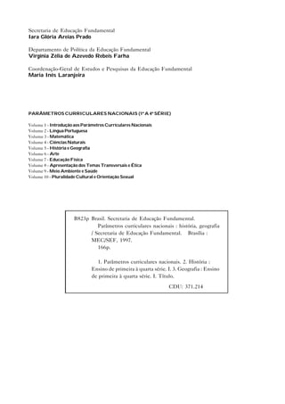 Secretaria de Educação Fundamental
Iara Glória Areias Prado
Departamento de Política da Educação Fundamental
Virgínia Zélia de Azevedo Rebeis Farha
Coordenação-Geral de Estudos e Pesquisas da Educação Fundamental
Maria Inês Laranjeira

PARÂMETROS CURRICULARES NACIONAIS (1ª A 4ª SÉRIE)
Volume 1 - Introdução aos Parâmetros Curriculares Nacionais
Volume 2 - Língua Portuguesa
Volume 3 - Matemática
Volume 4 - Ciências Naturais
Volume 5 - História e Geografia
Volume 6 - Arte
Volume 7 - Educação Física
Volume 8 - Apresentação dos Temas Transversais e Ética
Volume 9 - Meio Ambiente e Saúde
Volume 10 - Pluralidade Cultural e Orientação Sexual

B823p Brasil. Secretaria de Educação Fundamental.
Parâmetros curriculares nacionais : história, geografia
/ Secretaria de Educação Fundamental. – Brasília :
MEC/SEF, 1997.
166p.
1. Parâmetros curriculares nacionais. 2. História :
Ensino de primeira à quarta série. I. 3. Geografia : Ensino
de primeira à quarta série. I. Título.
CDU: 371.214

 