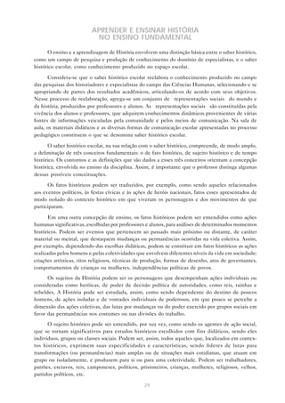 APRENDER E ENSINAR HISTÓRIA
NO ENSINO FUNDAMENTAL
O ensino e a aprendizagem de História envolvem uma distinção básica entre o saber histórico,
como um campo de pesquisa e produção de conhecimento do domínio de especialistas, e o saber
histórico escolar, como conhecimento produzido no espaço escolar.
Considera-se que o saber histórico escolar reelabora o conhecimento produzido no campo
das pesquisas dos historiadores e especialistas do campo das Ciências Humanas, selecionando e se
apropriando de partes dos resultados acadêmicos, articulando-os de acordo com seus objetivos.
Nesse processo de reelaboração, agrega-se um conjunto de “representações sociais” do mundo e
da história, produzidos por professores e alunos. As “representações sociais” são constituídas pela
vivência dos alunos e professores, que adquirem conhecimentos dinâmicos provenientes de várias
fontes de informações veiculadas pela comunidade e pelos meios de comunicação. Na sala de
aula, os materiais didáticos e as diversas formas de comunicação escolar apresentadas no processo
pedagógico constituem o que se denomina saber histórico escolar.
O saber histórico escolar, na sua relação com o saber histórico, compreende, de modo amplo,
a delimitação de três conceitos fundamentais: o de fato histórico, de sujeito histórico e de tempo
histórico. Os contornos e as definições que são dados a esses três conceitos orientam a concepção
histórica, envolvida no ensino da disciplina. Assim, é importante que o professor distinga algumas
dessas possíveis conceituações.
Os fatos históricos podem ser traduzidos, por exemplo, como sendo aqueles relacionados
aos eventos políticos, às festas cívicas e às ações de heróis nacionais, fatos esses apresentados de
modo isolado do contexto histórico em que viveram os personagens e dos movimentos de que
participaram.
Em uma outra concepção de ensino, os fatos históricos podem ser entendidos como ações
humanas significativas, escolhidas por professores e alunos, para análises de determinados momentos
históricos. Podem ser eventos que pertencem ao passado mais próximo ou distante, de caráter
material ou mental, que destaquem mudanças ou permanências ocorridas na vida coletiva. Assim,
por exemplo, dependendo das escolhas didáticas, podem se constituir em fatos históricos as ações
realizadas pelos homens e pelas coletividades que envolvem diferentes níveis da vida em sociedade:
criações artísticas, ritos religiosos, técnicas de produção, formas de desenho, atos de governantes,
comportamentos de crianças ou mulheres, independências políticas de povos.
Os sujeitos da História podem ser os personagens que desempenham ações individuais ou
consideradas como heróicas, de poder de decisão política de autoridades, como reis, rainhas e
rebeldes. A História pode ser estudada, assim, como sendo dependente do destino de poucos
homens, de ações isoladas e de vontades individuais de poderosos, em que pouco se percebe a
dimensão das ações coletivas, das lutas por mudanças ou do poder exercido por grupos sociais em
favor das permanências nos costumes ou nas divisões do trabalho.
O sujeito histórico pode ser entendido, por sua vez, como sendo os agentes de ação social,
que se tornam significativos para estudos históricos escolhidos com fins didáticos, sendo eles
indivíduos, grupos ou classes sociais. Podem ser, assim, todos aqueles que, localizados em contextos históricos, exprimem suas especificidades e características, sendo líderes de lutas para
transformações (ou permanências) mais amplas ou de situações mais cotidianas, que atuam em
grupo ou isoladamente, e produzem para si ou para uma coletividade. Podem ser trabalhadores,
patrões, escravos, reis, camponeses, políticos, prisioneiros, crianças, mulheres, religiosos, velhos,
partidos políticos, etc.
29

 