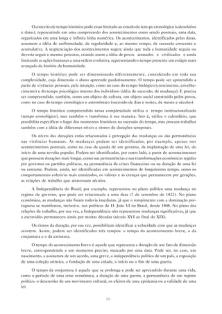O conceito de tempo histórico pode estar limitado ao estudo do tem-po cronológico (calendários
e datas), repercutindo em uma compreensão dos acontecimentos como sendo pontuais, uma data,
organizados em uma longa e infinita linha numérica. Os acontecimentos, identificados pelas datas,
assumem a idéia de uniformidade, de regularidade e, ao mesmo tempo, de sucessão crescente e
acumulativa. A seqüenciação dos acontecimentos sugere ainda que toda a humanidade seguiu ou
deveria seguir o mesmo percurso, criando assim a idéia de povos “atrasados” e “civilizados” e ainda
limitando as ações humanas a uma ordem evolutiva, representando o tempo presente um estágio mais
avançado da história da humanidade.
O tempo histórico pode ser dimensionado diferentemente, considerado em toda sua
complexidade, cuja dimensão o aluno apreende paulatinamente. O tempo pode ser apreendido a
partir de vivências pessoais, pela intuição, como no caso do tempo biológico (crescimento, envelhecimento) e do tempo psicológico interno dos indivíduos (idéia de sucessão, de mudança). E precisa
ser compreendido, também, como um objeto de cultura, um objeto social construído pelos povos,
como no caso do tempo cronológico e astronômico (sucessão de dias e noites, de meses e séculos).
O tempo histórico compreendido nessa complexidade utiliza o tempo institucionalizado
(tempo cronológico), mas também o transforma à sua maneira. Isto é, utiliza o calendário, que
possibilita especificar o lugar dos momentos históricos na sucessão do tempo, mas procura trabalhar
também com a idéia de diferentes níveis e ritmos de durações temporais.
Os níveis das durações estão relacionados à percepção das mudanças ou das permanências
nas vivências humanas. As mudanças podem ser identificadas, por exemplo, apenas nos
acontecimentos pontuais, como no caso da queda de um governo, da implantação de uma lei, do
início de uma revolta popular. Podem ser identificadas, por outro lado, a partir de acontecimentos
que possuem durações mais longas, como nas permanências e nas transformações econômicas regidas
por governos ou partidos políticos, na permanência de crises financeiras ou na duração de uma lei
ou costume. Podem, ainda, ser identificadas em acontecimentos de longuíssimo tempo, como os
comportamentos coletivos mais enraizados, os valores e as crenças que permanecem por gerações,
as relações de trabalho que atravessam séculos.
A Independência do Brasil, por exemplo, representou no plano político uma mudança no
regime de governo, que pode ser relacionada a uma data (7 de setembro de 1822). No plano
econômico, as mudanças não foram todavia imediatas, já que o rompimento com a dominação portuguesa se manifestou, inclusive, nas políticas de D. João VI no Brasil, desde 1808. No plano das
relações de trabalho, por sua vez, a Independência não representou mudanças significativas, já que
a escravidão permaneceu ainda por muitas décadas (século XVI ao final do XIX).
Os ritmos da duração, por sua vez, possibilitam identificar a velocidade com que as mudanças
ocorrem. Assim, podem ser identificados três tempos: o tempo do acontecimento breve, o da
conjuntura e o da estrutura.
O tempo do acontecimento breve é aquele que representa a duração de um fato de dimensão
breve, correspondendo a um momento preciso, marcado por uma data. Pode ser, no caso, um
nascimento, a assinatura de um acordo, uma greve, a independência política de um país, a exposição
de uma coleção artística, a fundação de uma cidade, o início ou o fim de uma guerra.
O tempo da conjuntura é aquele que se prolonga e pode ser apreendido durante uma vida,
como o período de uma crise econômica, a duração de uma guerra, a permanência de um regime
político, o desenrolar de um movimento cultural, os efeitos de uma epidemia ou a validade de uma
lei.
30

 