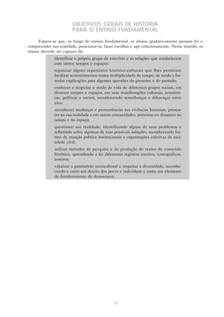 OBJETIVOS GERAIS DE HISTÓRIA
PARA O ENSINO FUNDAMENTAL
Espera-se que, ao longo do ensino fundamental, os alunos gradativamente possam ler e
compreender sua realidade, posicionar-se, fazer escolhas e agir criteriosamente. Nesse sentido, os
alunos deverão ser capazes de:
• identificar o próprio grupo de convívio e as relações que estabelecem
com outros tempos e espaços;
• organizar alguns repertórios histórico-culturais que lhes permitam
localizar acontecimentos numa multiplicidade de tempo, de modo a formular explicações para algumas questões do presente e do passado;
• conhecer e respeitar o modo de vida de diferentes grupos sociais, em
diversos tempos e espaços, em suas manifestações culturais, econômicas, políticas e sociais, reconhecendo semelhanças e diferenças entre
eles;
• reconhecer mudanças e permanências nas vivências humanas, presentes na sua realidade e em outras comunidades, próximas ou distantes no
tempo e no espaço;
• questionar sua realidade, identificando alguns de seus problemas e
refletindo sobre algumas de suas possíveis soluções, reconhecendo formas de atuação política institucionais e organizações coletivas da sociedade civil;
• utilizar métodos de pesquisa e de produção de textos de conteúdo
histórico, aprendendo a ler diferentes registros escritos, iconográficos,
sonoros;
• valorizar o patrimônio sociocultural e respeitar a diversidade, reconhecendo-a como um direito dos povos e indivíduos e como um elemento
de fortalecimento da democracia.

33

 