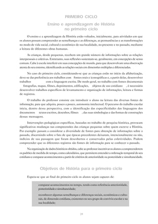 PRIMEIRO CICLO
Ensino e aprendizagem de História
no primeiro ciclo
O ensino e a aprendizagem da História estão voltados, inicialmente, para atividades em que
os alunos possam compreender as semelhanças e as diferenças, as permanências e as transformações
no modo de vida social, cultural e econômico de sua localidade, no presente e no passado, mediante
a leitura de diferentes obras humanas.
As crianças, desde pequenas, recebem um grande número de informações sobre as relações
interpessoais e coletivas. Entretanto, suas reflexões sustentam-se, geralmente, em concepções de senso
comum. Cabe à escola interferir em suas concepções de mundo, para que desenvolvam uma observação
atenta do seu entorno, identificando as relações sociais em dimensões múltiplas e diferenciadas.
No caso do primeiro ciclo, considerando-se que as crianças estão no início da alfabetização,
deve-se dar preferência aos trabalhos com fontes orais e iconográficas e, a partir delas, desenvolver
trabalhos
com a linguagem escrita. De modo geral, no trabalho com fontes documentais
— fotografias, mapas, filmes, depoimentos, edificações, objetos de uso cotidiano —, é necessário
desenvolver trabalhos específicos de levantamento e organização de informações, leitura e formas
de registros.
O trabalho do professor consiste em introduzir o aluno na leitura das diversas fontes de
informação, para que adquira, pouco a pouco, autonomia intelectual. O percurso do trabalho escolar
inicia, dentro dessa perspectiva, com a identificação das especificidades das linguagens dos
documentos — textos escritos, desenhos, filmes —, das suas simbologias e das formas de construções
dessas mensagens.
Intervenções pedagógicas específicas, baseadas no trabalho de pesquisa histórica, provocam
significativas mudanças nas compreensões das crianças pequenas sobre quem escreve a História.
Por exemplo: passam a considerar a diversidade de fontes para obtenção de informações sobre o
passado, discernindo sobre o fato de que épocas precedentes deixaram, intencionalmente ou não,
indícios de sua passagem que foram descobertos e conservados pelas coletividades. Podem
compreender que os diferentes registros são fontes de informação para se conhecer o passado.
Na organização de dados históricos obtidos, cabe ao professor incentivar os alunos a compreenderem
os padrões de medida de tempo, como calendários, que permitem entender a ordenação temporal do seu
cotidiano e comparar acontecimentos a partir de critérios de anterioridade ou posteridade e simultaneidade.

Objetivos de História para o primeiro ciclo
Espera-se que ao final do primeiro ciclo os alunos sejam capazes de:
• comparar acontecimentos no tempo, tendo como referência anterioridade,
posterioridade e simultaneidade;
• reconhecer algumas semelhanças e diferenças sociais, econômicas e culturais, de dimensão cotidiana, existentes no seu grupo de convívio escolar e na
sua localidade;

39

 
