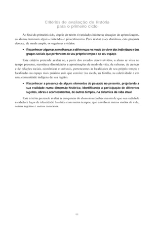 Critérios de avaliação de História
para o primeiro ciclo
Ao final do primeiro ciclo, depois de terem vivenciados inúmeras situações de aprendizagem,
os alunos dominam alguns conteúdos e procedimentos. Para avaliar esses domínios, esta proposta
destaca, de modo amplo, os seguintes critérios:
• Reconhecer algumas semelhanças e diferenças no modo de viver dos indivíduos e dos
grupos sociais que pertencem ao seu próprio tempo e ao seu espaço
Este critério pretende avaliar se, a partir dos estudos desenvolvidos, o aluno se situa no
tempo presente, reconhece diversidades e aproximações de modo de vida, de culturas, de crenças
e de relações sociais, econômicas e culturais, pertencentes às localidades de seu próprio tempo e
localizadas no espaço mais próximo com que convive (na escola, na família, na coletividade e em
uma comunidade indígena de sua região).
• Reconhecer a presença de alguns elementos do passado no presente, projetando a
sua realidade numa dimensão histórica, identificando a participação de diferentes
sujeitos, obras e acontecimentos, de outros tempos, na dinâmica da vida atual
Este critério pretende avaliar as conquistas do aluno no reconhecimento de que sua realidade
estabelece laços de identidade histórica com outros tempos, que envolvem outros modos de vida,
outros sujeitos e outros contextos.

44

 