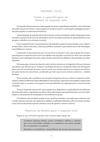 SEGUNDO CICLO
Ensino e aprendizagem de
História no segundo ciclo
No segundo ciclo permanecem as preocupações de ensino e aprendizagem anteriores, com a valorização
dos conhecimentos dos alunos e a preocupação de o professor intervir, com situações pedagógicas particulares para ampliar os conhecimentos históricos.
A particularidade do segundo ciclo reside no fato de os alunos dominarem melhor a linguagem escrita,
possuírem experiências de trocas de informações e terem vivenciado momentos de questionamentos, comparações e trabalhos com ordenação temporal.
Como no primeiro ciclo, os questionamentos são realizados a partir do entorno do aluno, com o objetivo
levantar dados, coletar entrevistas, visitar locais públicos, incluindo os que mantêm acervos de informações,
como bibliotecas e museus.
Valorizando os procedimentos que tiveram início no primeiro ciclo, a preocupação de ensino e
aprendizagem no segundo ciclo envolve um trabalho mais específico com leitura de obras com conteúdos
históricos, como reportagem de jornais, mitos e lendas, textos de livros didáticos, documentários em vídeo,
telejornais.
O destaque para a leitura das obras de cunho histórico sustenta-se no diagnóstico feito por inúmeros
educadores, que afirmam que as crianças na atualidade têm acesso a um grande número de informações,
pelos meios de comunicação de massa, convívio social, sem contudo selecionar ou comparar com informações provenientes de outras fontes, acreditando que tudo o que ouvem ou lêem constitui-se “verdades
absolutas”.
Nesse sentido, cabe ao professor criar situações instigantes para que os alunos comparem as informações contidas em diferentes fontes bibliográficas e documentais, expressem as suas próprias compreensões
e opiniões sobre os assuntos e investiguem outras possibilidades de explicação para os acontecimentos
estudados.
Torna-se importante desenvolver a preocupação de se diagnosticar a complexidade de entendimento
dos temas pelos alunos, respeitando suas idéias e intervindo sempre com questionamentos, com novas informações e com propostas de socialização de suas reflexões no grupo.
Nas dinâmicas das atividades, propõe-se que o professor considere as já citadas para o primeiro ciclo,
e, ainda, selecione materiais com argumentos, opiniões e explicações diferentes, sobre um mesmo acontecimento atual ou do passado e promova debates, trocas de opiniões e sínteses coletivas.

Objetivos de História para o segundo ciclo
Espera-se que ao final do segundo ciclo os alunos sejam capazes de:
• reconhecer algumas relações sociais, econômicas, políticas e culturais
que a sua coletividade estabelece ou estabeleceu com outras localidades, no presente e no passado;
• identificar as ascendências e descendências das pessoas que pertencem
45

 