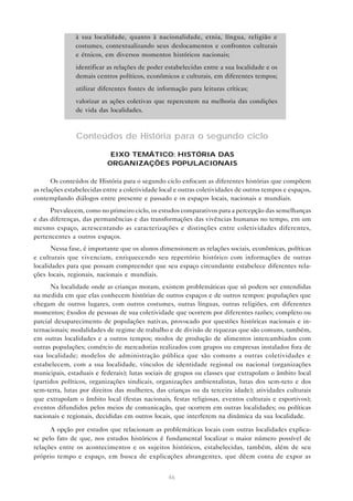à sua localidade, quanto à nacionalidade, etnia, língua, religião e
costumes, contextualizando seus deslocamentos e confrontos culturais
e étnicos, em diversos momentos históricos nacionais;
• identificar as relações de poder estabelecidas entre a sua localidade e os
demais centros políticos, econômicos e culturais, em diferentes tempos;
• utilizar diferentes fontes de informação para leituras críticas;
• valorizar as ações coletivas que repercutem na melhoria das condições
de vida das localidades.

Conteúdos de História para o segundo ciclo
EIXO TEMÁTICO: HISTÓRIA DAS
ORGANIZAÇÕES POPULACIONAIS
Os conteúdos de História para o segundo ciclo enfocam as diferentes histórias que compõem
as relações estabelecidas entre a coletividade local e outras coletividades de outros tempos e espaços,
contemplando diálogos entre presente e passado e os espaços locais, nacionais e mundiais.
Prevalecem, como no primeiro ciclo, os estudos comparativos para a percepção das semelhanças
e das diferenças, das permanências e das transformações das vivências humanas no tempo, em um
mesmo espaço, acrescentando as caracterizações e distinções entre coletividades diferentes,
pertencentes a outros espaços.
Nessa fase, é importante que os alunos dimensionem as relações sociais, econômicas, políticas
e culturais que vivenciam, enriquecendo seu repertório histórico com informações de outras
localidades para que possam compreender que seu espaço circundante estabelece diferentes relações locais, regionais, nacionais e mundiais.
Na localidade onde as crianças moram, existem problemáticas que só podem ser entendidas
na medida em que elas conhecem histórias de outros espaços e de outros tempos: populações que
chegam de outros lugares, com outros costumes, outras línguas, outras religiões, em diferentes
momentos; êxodos de pessoas de sua coletividade que ocorrem por diferentes razões; completo ou
parcial desaparecimento de populações nativas, provocado por questões históricas nacionais e internacionais; modalidades de regime de trabalho e de divisão de riquezas que são comuns, também,
em outras localidades e a outros tempos; modos de produção de alimentos intercambiados com
outras populações; comércio de mercadorias realizados com grupos ou empresas instalados fora de
sua localidade; modelos de administração pública que são comuns a outras coletividades e
estabelecem, com a sua localidade, vínculos de identidade regional ou nacional (organizações
municipais, estaduais e federais); lutas sociais de grupos ou classes que extrapolam o âmbito local
(partidos políticos, organizações sindicais, organizações ambientalistas, lutas dos sem-teto e dos
sem-terra, lutas por direitos das mulheres, das crianças ou da terceira idade); atividades culturais
que extrapolam o âmbito local (festas nacionais, festas religiosas, eventos culturais e esportivos);
eventos difundidos pelos meios de comunicação, que ocorrem em outras localidades; ou políticas
nacionais e regionais, decididas em outros locais, que interferem na dinâmica da sua localidade.
A opção por estudos que relacionam as problemáticas locais com outras localidades explicase pelo fato de que, nos estudos históricos é fundamental localizar o maior número possível de
relações entre os acontecimentos e os sujeitos históricos, estabelecidas, também, além de seu
próprio tempo e espaço, em busca de explicações abrangentes, que dêem conta de expor as
46

 
