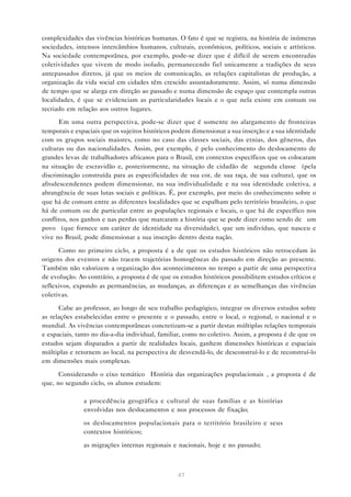 complexidades das vivências históricas humanas. O fato é que se registra, na história de inúmeras
sociedades, intensos intercâmbios humanos, culturais, econômicos, políticos, sociais e artísticos.
Na sociedade contemporânea, por exemplo, pode-se dizer que é difícil de serem encontradas
coletividades que vivem de modo isolado, permanecendo fiel unicamente a tradições de seus
antepassados diretos, já que os meios de comunicação, as relações capitalistas de produção, a
organização da vida social em cidades têm crescido assustadoramente. Assim, só numa dimensão
de tempo que se alarga em direção ao passado e numa dimensão de espaço que contempla outras
localidades, é que se evidenciam as particularidades locais e o que nela existe em comum ou
recriado em relação aos outros lugares.
Em uma outra perspectiva, pode-se dizer que é somente no alargamento de fronteiras
temporais e espaciais que os sujeitos históricos podem dimensionar a sua inserção e a sua identidade
com os grupos sociais maiores, como no caso das classes sociais, das etnias, dos gêneros, das
culturas ou das nacionalidades. Assim, por exemplo, é pelo conhecimento do deslocamento de
grandes levas de trabalhadores africanos para o Brasil, em contextos específicos que os colocaram
na situação de escravidão e, posteriormente, na situação de cidadão de “segunda classe” (pela
discriminação construída para as especificidades de sua cor, de sua raça, de sua cultura), que os
afrodescendentes podem dimensionar, na sua individualidade e na sua identidade coletiva, a
abrangência de suas lutas sociais e políticas. É, por exemplo, por meio do conhecimento sobre o
que há de comum entre as diferentes localidades que se espalham pelo território brasileiro, o que
há de comum ou de particular entre as populações regionais e locais, o que há de específico nos
conflitos, nos ganhos e nas perdas que marcaram a história que se pode dizer como sendo de “um
povo” (que fornece um caráter de identidade na diversidade), que um indivíduo, que nasceu e
vive no Brasil, pode dimensionar a sua inserção dentro desta nação.
Como no primeiro ciclo, a proposta é a de que os estudos históricos não retrocedam às
origens dos eventos e não tracem trajetórias homogêneas do passado em direção ao presente.
Também não valorizem a organização dos acontecimentos no tempo a partir de uma perspectiva
de evolução. Ao contrário, a proposta é de que os estudos históricos possibilitem estudos críticos e
reflexivos, expondo as permanências, as mudanças, as diferenças e as semelhanças das vivências
coletivas.
Cabe ao professor, ao longo de seu trabalho pedagógico, integrar os diversos estudos sobre
as relações estabelecidas entre o presente e o passado, entre o local, o regional, o nacional e o
mundial. As vivências contemporâneas concretizam-se a partir destas múltiplas relações temporais
e espaciais, tanto no dia-a-dia individual, familiar, como no coletivo. Assim, a proposta é de que os
estudos sejam disparados a partir de realidades locais, ganhem dimensões históricas e espaciais
múltiplas e retornem ao local, na perspectiva de desvendá-lo, de desconstruí-lo e de reconstruí-lo
em dimensões mais complexas.
Considerando o eixo temático “História das organizações populacionais”, a proposta é de
que, no segundo ciclo, os alunos estudem:
• a procedência geográfica e cultural de suas famílias e as histórias
envolvidas nos deslocamentos e nos processos de fixação;
• os deslocamentos populacionais para o território brasileiro e seus
contextos históricos;
• as migrações internas regionais e nacionais, hoje e no passado;

47

 