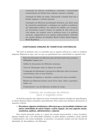 • construção de sínteses cronológicas, incluindo e relacionando
acontecimentos da história local, regional, nacional e mundial;
• construção de linhas de tempo, relacionando a história local com a
história regional e a história nacional;
• construções de diferentes periodizações históricas, que dêem conta
de caracterizar predomínios e mudanças nos modelos econômicos,
nas organizações políticas, nos regimes de trabalho, nos costumes,
nos movimentos sociais e étnicos, no modelo de vida rural ou de
vida urbana, nas relações entre as políticas locais e as políticas
nacionais, comparando-as com aquelas tradicionalmente utilizadas
nos estudos didáticos da disciplina (Brasil Colônia, Brasil Império,
Brasil República).

CONTEÚDOS COMUNS ÀS TEMÁTICAS HISTÓRICAS
Tal como no primeiro ciclo, os conteúdos que se seguem referem-se a todas as temáticas
propostas. Repetem-se aqui, uma vez que seu aprendizado tem continuidade no segundo ciclo.
• Busca de informações em diferentes tipos de fontes (entrevistas, pesquisa
bibliográfica, imagens, etc.).
• Análise de documentos de diferentes naturezas.
• Troca de informações sobre os objetos de estudo.
• Comparação de informações e perspectivas diferentes sobre um mesmo
acontecimento, fato ou tema histórico.
• Formulação de hipóteses e questões a respeito dos temas estudados.
• Registro em diferentes formas: textos, livros, fotos, vídeos, exposições,
mapas, etc.
• Conhecimento e uso de diferentes medidas de tempo.

Critérios de avaliação de História
para o segundo ciclo
Ao final do segundo ciclo, depois de terem vivenciado inúmeras situações de aprendizagem,
os alunos dominam alguns conteúdos e procedimentos. Para avaliar esses domínios, destacam-se os
seguintes critérios:
• Reconhecer algumas semelhanças e diferenças que a sua localidade estabelece com
outras coletividades de outros tempos e outros espaços, nos seus aspectos sociais,
econômicos, políticos, administrativos e culturais
Este critério pretende avaliar se, a partir dos estudos desenvolvidos, o aluno reconhece
algumas relações que a sua coletividade estabelece, no plano político, econômico, social, cultural
e administrativo, com outras localidades, no presente e no passado, criando com elas vínculos de
identidade, de descendência e de diferenças.

51

 