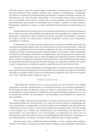 reflexões, análises, pesquisas, interpretações, comparações, confrontamentos e organização de
conteúdos históricos. Nesse sentido, o professor deve considerar, cotidianamente, a participação
dos alunos nas decisões dos encaminhamentos das diferentes atividades, lembrando, contudo, que,
inicialmente, é ele, como educador, quem define o tema de estudo, quem aponta as questões a
serem investigadas, quem orienta e sugere onde e o que pesquisar, quem propõe questões e
aprofundamentos, quem aponta as contradições entre as idéias, as práticas e as obras humanas.
Participando e opinando, aos poucos, os alunos aprenderão como proceder de modo autônomo no
futuro.
Os procedimentos de pesquisa devem ser ensinados pelo professor à medida que favoreçam,
de um modo ou de outro, uma ampliação do conhecimento e das capacidades das crianças: trocas de
informações, socialização de idéias, autonomia de decisão, percepção de contradições, construções
de relações, atitudes de confrontamento, domínios lingüísticos, escritos, orais, iconográficos,
cartográficos e pictóricos.
É importante que o professor retome, algumas vezes, a proposta de trabalho inicial, para que
os alunos possam tomar decisões sobre novos procedimentos no decorrer das atividades. Assim, por
exemplo, é a problemática inicial que orienta o julgamento das fontes de informação que são mais
significativas. Entre as entrevistas coletadas, algumas podem ser descartadas e outras confrontadas,
por registrarem informações conflituosas ou complementares. Em uma pesquisa nos arquivos, fotografias podem ser selecionadas, entre as muitas recolhidas, para reforçarem argumentos defendidos
ou por revelarem situações não imaginadas. Textos jornalísticos, sobre episódios do passado, podem
ser organizados para demonstrarem pensamentos da época, por expressarem conflitos entre grupos
sociais, ou dispensados por abordarem questões específicas que não serão desenvolvidas.
A pesquisa e a coleta de informação devem fundamentar a construção de uma ou mais respostas
para os questionamentos disparados no início do trabalho. Essas respostas, que podem ser individuais,
em dupla ou em grupos maiores, devem ser, de algum modo, registradas: texto, álbum de fotografia,
livro, vídeo, exposição, mural, coleção de mapas, etc.

Problematizações
A abordagem dos conteúdos insere-se numa perspectiva de questionamentos da realidade
organizada no presente, desdobrando-se em conteúdos históricos, que envolvem explicitações e
interpretações das ações de diferentes sujeitos, da seleção e organização de fatos e da localização
de informações no tempo histórico. As explicações para os questionamentos implicam, por sua vez,
a exposição dos conflitos, das contradições e da diversidade de possibilidades de compreensão
dessa realidade.
Nesse sentido, é importante que o professor crie situações rotineiras, nas suas aulas, de atitudes
questionadoras diante dos acontecimentos e das ações dos sujeitos históricos, possibilitando que
sejam interpretados e compreendidos a partir das relações (de contradições ou de identidade) que
estabelecem com outros sujeitos e outros acontecimentos do seu próprio tempo e de outros tempos
e outros lugares, isto é, relações que estabelecem por suas semelhanças, suas diferenças, suas
proximidades, suas dependências, suas continuidades. As explicações dos alunos para os
questionamentos devem considerar, assim, uma multiplicidade de entendimentos, de abrangências,
de confrontamentos e de relações, revelando tramas conflituosas para a história estudada.
São favorecidas, assim, as diferentes leituras de jornais e revistas, o debate sobre problemas
do bairro ou da cidade e as pesquisas de cunho social e econômico entre a população; a identificação

54

 