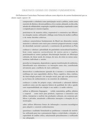 OBJETIVOS GERAIS DO ENSINO FUNDAMENTAL
Os Parâmetros Curriculares Nacionais indicam como objetivos do ensino fundamental que os
alunos sejam capazes de:
• compreender a cidadania como participação social e política, assim como
exercício de direitos e deveres políticos, civis e sociais, adotando, no dia-a-dia,
atitudes de solidariedade, cooperação e repúdio às injustiças, respeitando o outro
e exigindo para si o mesmo respeito;
• posicionar-se de maneira crítica, responsável e construtiva nas diferentes situações sociais, utilizando o diálogo como forma de mediar conflitos
e de tomar decisões coletivas;
• conhecer características fundamentais do Brasil nas dimensões sociais,
materiais e culturais como meio para construir progressivamente a noção
de identidade nacional e pessoal e o sentimento de pertinência ao País;
• conhecer e valorizar a pluralidade do patrimônio sociocultural brasileiro,
bem como aspectos socioculturais de outros povos e nações,
posicionando-se contra qualquer discriminação baseada em diferenças
culturais, de classe social, de crenças, de sexo, de etnia ou outras características individuais e sociais;
• perceber-se integrante, dependente e agente transformador do ambiente,
identificando seus elementos e as interações entre eles, contribuindo
ativamente para a melhoria do meio ambiente;
• desenvolver o conhecimento ajustado de si mesmo e o sentimento de
confiança em suas capacidades afetiva, física, cognitiva, ética, estética,
de inter-relação pessoal e de inserção social, para agir com perseverança na busca de conhecimento e no exercício da cidadania;
• conhecer e cuidar do próprio corpo, valorizando e adotando hábitos
saudáveis como um dos aspectos básicos da qualidade de vida e agindo
com responsabilidade em relação à sua saúde e à saúde coletiva;
• utilizar as diferentes linguagens — verbal, matemática, gráfica, plástica
e corporal — como meio para produzir, expressar e comunicar suas
idéias, interpretar e usufruir das produções culturais, em contextos públicos e privados, atendendo a diferentes intenções e situações de comunicação;
• saber utilizar diferentes fontes de informação e recursos tecnológicos
para adquirir e construir conhecimentos;
• questionar a realidade formulando-se problemas e tratando de resolvêlos, utilizando para isso o pensamento lógico, a criatividade, a intuição, a
capacidade de análise crítica, selecionando procedimentos e verificando
sua adequação.

 