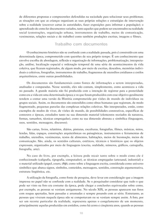 de diferentes propostas e compreensões defendidas na sociedade para solucionar seus problemas;
as situações em que as crianças organizam as suas próprias soluções e estratégias de intervenção
sobre a realidade (escrever cartas às autoridades, fazer exposições para informar a população); o
aprendizado de como ler documentos variados, tanto aqueles que podem ser encontrados na realidade
social (construções, organização urbana, instrumentos de trabalho, meios de comunicação,
vestimentas, relações sociais e de trabalho) como também produções escritas, imagens e filmes.

Trabalho com documentos
O conhecimento histórico não se confunde com a realidade passada, pois é construído em uma
determinada época, comprometido com questões de seu próprio tempo. É um conhecimento que
envolve escolha de abordagem, reflexão e organização de informações, problematização, interpretação, análise, localização espacial e ordenação temporal de uma série de acontecimentos da vida
coletiva, que ficaram registrados, de algum modo, por meio de escritas, desenhos, memórias individuais e coletivas, fotografias, instrumentos de trabalho, fragmentos de utensílios cotidianos e estilos
arquitetônicos, entre outras possibilidades.
Os documentos são fundamentais como fontes de informações a serem interpretadas,
analisadas e comparadas. Nesse sentido, eles não contam, simplesmente, como aconteceu a vida
no passado. A grande maioria não foi produzida com a intenção de registrar para a posteridade
como era a vida em uma determinada época; e os que foram produzidos com esse objetivo geralmente
tendem a contar uma versão da História comprometida por visões de mundo de indivíduos ou
grupos sociais. Assim, os documentos são entendidos como obras humanas que registram, de modo
fragmentado, pequenas parcelas das complexas relações coletivas. São interpretados, então, como
exemplos de modos de viver, de visões de mundo, de possibilidades construtivas, específicas de
contextos e épocas, estudados tanto na sua dimensão material (elementos recriados da natureza,
formas, tamanhos, técnicas empregadas), como na sua dimensão abstrata e simbólica (linguagens,
usos, sentidos, mensagens, discursos).
São cartas, livros, relatórios, diários, pinturas, esculturas, fotografias, filmes, músicas, mitos,
lendas, falas, espaços, construções arquitetônicas ou paisagísticas, instrumentos e ferramentas de
trabalho, utensílios, vestimentas, restos de alimentos, habitações, meios de locomoção, meios de
comunicação. São, ainda, os sentidos culturais, estéticos, técnicos e históricos que os objetos
expressam, organizados por meio de linguagens (escrita, oralidade, números, gráficos, cartografia,
fotografia, arte).
No caso do livro, por exemplo, a leitura pode recair tanto sobre o modo como ele é
confeccionado (caligrafia, tipografia, computador), as técnicas empregadas (artesanal, industrial) e
o material utilizado (papel, couro, chip), como sobre a linguagem escrita, considerada como universo
simbólico que abarca signos, símbolos, conteúdos, mensagens, sentidos, construção argumentativa,
estrutura lingüística, etc.
A utilização da fotografia, como fonte de pesquisa, deve levar em consideração que a imagem
impressa no papel não se confunde com a realidade. Se o pesquisador considerar que tudo o que
pode ser visto na foto era costume da época, pode chegar a conclusões equivocadas sobre como,
por exemplo, as pessoas se vestiam antigamente. No século XIX, as pessoas aparecem nas fotos
com roupas apertadas, bem passadas e arrumadas e sempre posando com ar sério. Entretanto, as
pessoas que viveram naquela época não se comportavam ou se vestiam sempre assim. A foto, por
ser um recorte particular da realidade, representa apenas o congelamento de um momento,
principalmente aquelas produzidas em estúdios, como há cento e cinqüenta anos, quando as pessoas
55

 