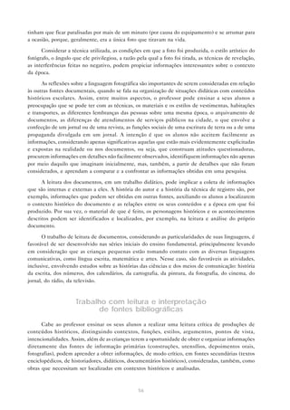 tinham que ficar paralisadas por mais de um minuto (por causa do equipamento) e se arrumar para
a ocasião, porque, geralmente, era a única foto que tiravam na vida.
Considerar a técnica utilizada, as condições em que a foto foi produzida, o estilo artístico do
fotógrafo, o ângulo que ele privilegiou, a razão pela qual a foto foi tirada, as técnicas de revelação,
as interferências feitas no negativo, podem propiciar informações interessantes sobre o contexto
da época.
As reflexões sobre a linguagem fotográfica são importantes de serem consideradas em relação
às outras fontes documentais, quando se fala na organização de situações didáticas com conteúdos
históricos escolares. Assim, entre muitos aspectos, o professor pode ensinar a seus alunos a
preocupação que se pode ter com as técnicas, os materiais e os estilos de vestimentas, habitações
e transportes, as diferentes lembranças das pessoas sobre uma mesma época, o arquivamento de
documentos, as diferenças de atendimentos de serviços públicos na cidade, o que envolve a
confecção de um jornal ou de uma revista, as funções sociais de uma escritura de terra ou a de uma
propaganda divulgada em um jornal. A intenção é que os alunos não aceitem facilmente as
informações, considerando apenas significativas aquelas que estão mais evidentemente explicitadas
e expostas na realidade ou nos documentos, ou seja, que construam atitudes questionadoras,
procurem informações em detalhes não facilmente observados, identifiquem informações não apenas
por meio daquilo que imaginam inicialmente, mas, também, a partir de detalhes que não foram
considerados, e aprendam a comparar e a confrontar as informações obtidas em uma pesquisa.
A leitura dos documentos, em um trabalho didático, pode implicar a coleta de informações
que são internas e externas a eles. A história do autor e a história da técnica de registro são, por
exemplo, informações que podem ser obtidas em outras fontes, auxiliando os alunos a localizarem
o contexto histórico do documento e as relações entre os seus conteúdos e a época em que foi
produzido. Por sua vez, o material de que é feito, os personagens históricos e os acontecimentos
descritos podem ser identificados e localizados, por exemplo, na leitura e análise do próprio
documento.
O trabalho de leitura de documentos, considerando as particularidades de suas linguagens, é
favorável de ser desenvolvido nas séries iniciais do ensino fundamental, principalmente levando
em consideração que as crianças pequenas estão tomando contato com as diversas linguagens
comunicativas, como língua escrita, matemática e artes. Nesse caso, são favoráveis as atividades,
inclusive, envolvendo estudos sobre as histórias das ciências e dos meios de comunicação: história
da escrita, dos números, dos calendários, da cartografia, da pintura, da fotografia, do cinema, do
jornal, do rádio, da televisão.

Trabalho com leitura e interpretação
de fontes bibliográficas
Cabe ao professor ensinar os seus alunos a realizar uma leitura crítica de produções de
conteúdos históricos, distinguindo contextos, funções, estilos, argumentos, pontos de vista,
intencionalidades. Assim, além de as crianças terem a oportunidade de obter e organizar informações
diretamente das fontes de informação primárias (construções, utensílios, depoimentos orais,
fotografias), podem aprender a obter informações, de modo crítico, em fontes secundárias (textos
enciclopédicos, de historiadores, didáticos, documentários históricos), consideradas, também, como
obras que necessitam ser localizadas em contextos históricos e analisadas.

56

 