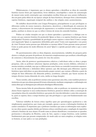 Didaticamente, é importante que os alunos aprendam a identificar as obras de conteúdo
histórico (textos feitos por especialistas, livros didáticos, enciclopédias e meios de comunicação
de massa) como sendo construções que contemplam escolhas feitas por seus autores (influenciados em parte pelas idéias de sua época): seleção de fatos históricos, destaque feito a determinados
sujeitos históricos, organização temporal das análises e das relações entre acontecimentos.
Os trabalhos desenvolvidos com Língua Portuguesa, principalmente os que privilegiam os
diferentes estilos de textos (narrativo, dissertativo, descritivo), a identificação de contextos de
autores, o discernimento de construção de argumentos e os modelos textuais usualmente privilegiados, auxiliam os alunos no que se refere à leitura de textos de conteúdo histórico.
Podem ser criadas situações em que os alunos aprendam a questionar e a dialogar com os
textos: em que contexto histórico foi produzido? Quais os fatos e os sujeitos históricos que foram
privilegiados? Existiria a possibilidade de privilegiar outros sujeitos e outros fatos? Como o tempo
está organizado? Quais os argumentos defendidos pelo autor? Como está organizado o seu ponto
de vista? Existem outras pessoas que defendem as mesmas idéias? Como pensam outras pessoas?
Como se pode pensar de modo diferente do autor? Qual é a opinião pessoal sobre o que o autor
defende?
Os questionamentos sobre as obras disparam, necessariamente, trabalhos de pesquisa pelos
alunos e a seleção, por parte do professor, de materiais complementares que auxiliem a identificação
de contextos e discernimento dos pontos de vista dos autores.
Assim, além de promover questionamentos coletivos e individuais sobre as obras e propor
pesquisas, cabe ao professor selecionar algumas produções, como recurso didático, referentes à
mesma temática estudada, mas que se diferenciam como forma ou conteúdo (constroem argumentos de modo diferente e defendem idéias opostas), que dão destaque para diferentes sujeitos
históricos (para indivíduos ou para determinados grupos sociais), que contam a História a partir da
seleção de fatos diferentes (de dimensão política, econômica, cultural), que fazem recortes de
tempos diversos (numa dimensão de curta, média ou longa duração).
Nesse sentido, cabe ao professor ensinar como questionar uma obra, como também promover
momentos em que seus alunos possam lê-la mais criticamente, mediante comparação e confrontação com
outras obras que se distinguem por enfocarem abordagens diferenciadas.
Nessa mesma linha de procedimentos didáticos, cabe ao professor, no momento em que os
alunos forem organizar os seus conhecimentos históricos, promover debates sobre a construção de
suas próprias obras de conteúdos históricos: que ponto de vista irão defender e como irão comunicálo, quais os sujeitos, fatos e tempo histórico que irão privilegiar e o que está fundamentando suas
escolhas.
Valorizar trabalhos de leitura crítica significa optar por aprendizagens qualitativas e não
simplesmente quantitativas, que visam, por exemplo, apenas o acesso a informações históricas de
caráter cumulativo. É importante que o professor considere que tanto as informações mais explícitas nas obras quanto aquelas obtidas por leituras críticas contribuem para a ampliação do repertório
cultural e histórico de seus alunos. O modo como os alunos identificam e reconstroem as questões
pertinentes à disciplina da História, como de fato, sujeito e tempo histórico, serão também
fundamentais para que possam compreender, de modo cada vez mais complexo, as relações entre
os homens, as suas ações e as suas produções.

57

 