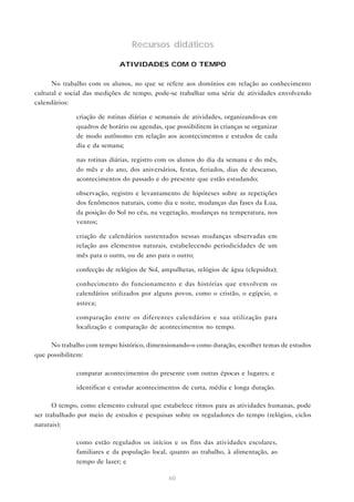 Recursos didáticos
ATIVIDADES COM O TEMPO
No trabalho com os alunos, no que se refere aos domínios em relação ao conhecimento
cultural e social das medições de tempo, pode-se trabalhar uma série de atividades envolvendo
calendários:
• criação de rotinas diárias e semanais de atividades, organizando-as em
quadros de horário ou agendas, que possibilitem às crianças se organizar
de modo autônomo em relação aos acontecimentos e estudos de cada
dia e da semana;
• nas rotinas diárias, registro com os alunos do dia da semana e do mês,
do mês e do ano, dos aniversários, festas, feriados, dias de descanso,
acontecimentos do passado e do presente que estão estudando;
• observação, registro e levantamento de hipóteses sobre as repetições
dos fenômenos naturais, como dia e noite, mudanças das fases da Lua,
da posição do Sol no céu, na vegetação, mudanças na temperatura, nos
ventos;
• criação de calendários sustentados nessas mudanças observadas em
relação aos elementos naturais, estabelecendo periodicidades de um
mês para o outro, ou de ano para o outro;
• confecção de relógios de Sol, ampulhetas, relógios de água (clepsidra);
• conhecimento do funcionamento e das histórias que envolvem os
calendários utilizados por alguns povos, como o cristão, o egípcio, o
asteca;
• comparação entre os diferentes calendários e sua utilização para
localização e comparação de acontecimentos no tempo.
No trabalho com tempo histórico, dimensionando-o como duração, escolher temas de estudos
que possibilitem:
• comparar acontecimentos do presente com outras épocas e lugares; e
• identificar e estudar acontecimentos de curta, média e longa duração.
O tempo, como elemento cultural que estabelece ritmos para as atividades humanas, pode
ser trabalhado por meio de estudos e pesquisas sobre os reguladores do tempo (relógios, ciclos
naturais):
• como estão regulados os inícios e os fins das atividades escolares,
familiares e da população local, quanto ao trabalho, à alimentação, ao
tempo de lazer; e
60

 