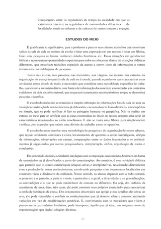 • comparações sobre os reguladores do tempo da sociedade em que os
estudantes vivem e os reguladores de comunidades diferentes — de
localidades rurais ou urbanas e de culturas de outros tempos e espaços.
ESTUDOS DO MEIO
É gratificante e significativo, para o professor e para os seus alunos, trabalhos que envolvam
saídas da sala de aula ou mesmo da escola: visitar uma exposição em um museu, visitar um fábrica,
fazer uma pesquisa no bairro, conhecer cidades históricas, etc. Essas situações são geralmente
lúdicas e representam oportunidades especiais para todos se colocarem diante de situações didáticas
diferentes, que envolvam trabalhos especiais de acesso a outros tipos de informações e outros
tratamentos metodológicos de pesquisa.
Tanto nas visitas, nos passeios, nas excursões, nas viagens, ou mesmo nos estudos da
organização do espaço interno à sala de aula ou à escola, quando o professor quer caracterizar estas
atividades como estudo do meio, é necessário que considere uma metodologia específica de trabalho, que envolve o contato direto com fontes de informação documental, encontradas em contextos
cotidianos da vida social ou natural, que requerem tratamentos muito próximos ao que se denomina
pesquisa científica.
O estudo do meio não se relaciona à simples obtenção de informações fora da sala de aula ou
à simples constatação de conhecimentos já elaborados, encontrados em livros didáticos, enciclopédias
ou jornais, que se pode verificar in loco na paisagem humana ou geográfica. Não se realiza um
estudo do meio para se verificar que as casas construídas no início do século seguem uma série de
características relacionadas ao estilo neoclássico. E não se visita uma fábrica para simplesmente
verificar, por exemplo, que existe uma divisão de trabalho entre os operários.
O estudo do meio envolve uma metodologia de pesquisa e de organização de novos saberes,
que requer atividades anteriores à visita, levantamento de questões a serem investigadas, seleção
de informações, observações em campo, comparações entre os dados levantados e os conhecimentos já organizados por outros pesquisadores, interpretação, enfim, organização de dados e
conclusões.
Em um estudo do meio, o estudante não depara com a composição dos conteúdos históricos em forma
de enunciados ou já classificados a partir de conceituações. Ao contrário, é uma atividade didática
que permite que os alunos estabeleçam relações ativas e interpretativas, relacionadas diretamente
com a produção de novos conhecimentos, envolvendo pesquisas com documentos localizados em
contextos vivos e dinâmicos da realidade. Nesse sentido, os alunos deparam com o todo cultural,
o presente e o passado, a parte e o todo, o particular e o geral, a diversidade e as generalizações,
as contradições e o que se pode estabelecer de comum no diferente. Ou seja, dos indícios da
arquitetura de uma, duas, três casas, ele pode construir seus próprios enunciados para caracterizar
o estilo de habitação da época. Dos ornamentos observados nas igrejas e nos detalhes das obras de
arte, ele pode remodelar e conferir os conhecimentos que já domina sobre o assunto, aceitando
variações em vez de manifestações genéricas. E, conversando com os moradores que vivem e
preservam os patrimônios históricos, pode incorporar, àquilo que já sabe, um conjunto novo de
representações que inclui soluções diversas.
61

 