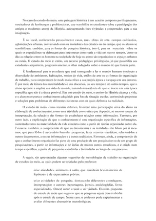 No caso do estudo do meio, uma paisagem histórica é um cenário composto por fragmentos,
suscitadores de lembranças e problemáticas, que sensibiliza os estudantes sobre a participação dos
antigos e modernos atores da História, acrescentando-lhes vivências e concretudes para a sua
imaginação.
É no local, conhecendo pessoalmente casas, ruas, obras de arte, campos cultivados,
aglomerações urbanas, conversando com os moradores das cidades ou do campo, que os alunos se
sensibilizam, também, para as fontes de pesquisa histórica, isto é, para os “materiais” sobre os
quais os especialistas se debruçam para interpretar como seria a vida em outros tempos, como se
dão as relações entre os homens na sociedade de hoje ou como são organizados os espaços urbanos
ou rurais. O estudo do meio é, então, um recurso pedagógico privilegiado, já que possibilita aos
estudantes adquirirem, progressivamente, o olhar indagador sobre o mundo de que fazem parte.
É fundamental para o estudante que está começando a ler o mundo humano conhecer a
diversidade de ambientes, habitações, modos de vida, estilos de arte ou as formas de organização
de trabalho, para compreender de modo mais crítico a sua própria época e o espaço em seu entorno.
É por meio da leitura das materialidades e dos discursos, do seu tempo e de outros tempos, que o
aluno aprende a ampliar sua visão de mundo, tomando consciência de que se insere em uma época
específica que não é a única possível. Em um estudo do meio, o ensino de História alcança a vida,
e o aluno transporta o conhecimento adquirido para fora da situação escolar, construindo propostas
e soluções para problemas de diferentes naturezas com os quais defronta na realidade.
O estudo do meio, como recurso didático, favorece uma participação ativa do aluno na
elaboração de conhecimentos, como uma atividade construtiva que depende, ao mesmo tempo, da
interpretação, da seleção e das formas de estabelecer relações entre informações. Favorece, por
outro lado, a explicitação de que o conhecimento é uma organização específica de informações,
sustentado tanto na materialidade da vida concreta como a partir de teorias organizadas sobre ela.
Favorece, também, a compreensão de que os documentos e as realidades não falam por si mesmos; que para lê-los é necessário formular perguntas, fazer recortes temáticos, relacioná-los a
outros documentos, a outras informações e a outras realidades. Favorece, ainda, a compreensão de
que o conhecimento organizado faz parte de uma produção de um pesquisador ou de um grupo de
pesquisadores, a partir de informações e de idéias de muitos outros estudiosos, e é criado num
tempo específico, a partir de perguntas escolhidas e formuladas ao longo de um processo.
A seguir, são apresentadas algumas sugestões de metodologias de trabalho na organização
de estudos do meio, as quais podem ser recriadas pelo professor:
• criar atividades, anteriores à saída, que envolvam levantamento de
hipóteses e de expectativas prévias;
• criar atividades de pesquisa, destacando diferentes abordagens,
interpretações e autores (reportagens, jornais, enciclopédias, livros
especializados, filmes) sobre o local a ser visitado. Existem propostas
de estudo do meio que sugerem que as pesquisas sejam desenvolvidas
após o estudo de campo. Nesse caso, o professor pode experimentar e
avaliar diferentes alternativas metodológicas;

 