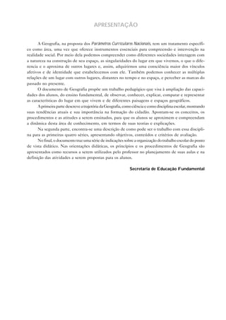 APRESENTAÇÃO
A Geografia, na proposta dos Parâmetros Curriculares Nacionais, tem um tratamento específico como área, uma vez que oferece instrumentos essenciais para compreensão e intervenção na
realidade social. Por meio dela podemos compreender como diferentes sociedades interagem com
a natureza na construção de seu espaço, as singularidades do lugar em que vivemos, o que o diferencia e o aproxima de outros lugares e, assim, adquirirmos uma consciência maior dos vínculos
afetivos e de identidade que estabelecemos com ele. Também podemos conhecer as múltiplas
relações de um lugar com outros lugares, distantes no tempo e no espaço, e perceber as marcas do
passado no presente.
O documento de Geografia propõe um trabalho pedagógico que visa à ampliação das capacidades dos alunos, do ensino fundamental, de observar, conhecer, explicar, comparar e representar
as características do lugar em que vivem e de diferentes paisagens e espaços geográficos.
A primeira parte descreve a trajetória da Geografia, como ciência e como disciplina escolar, mostrando
suas tendências atuais e sua importância na formação do cidadão. Apontam-se os conceitos, os
procedimentos e as atitudes a serem ensinados, para que os alunos se aproximem e compreendam
a dinâmica desta área de conhecimento, em termos de suas teorias e explicações.
Na segunda parte, encontra-se uma descrição de como pode ser o trabalho com essa disciplina para as primeiras quatro séries, apresentando objetivos, conteúdos e critérios de avaliação.
No final, o documento traz uma série de indicações sobre a organização do trabalho escolar do ponto
de vista didático. Nas orientações didáticas, os princípios e os procedimentos de Geografia são
apresentados como recursos a serem utilizados pelo professor no planejamento de suas aulas e na
definição das atividades a serem propostas para os alunos.
Secretaria de Educação Fundamental

 
