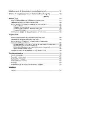 Objetivos gerais de Geografia para o ensino fundamental ................................... 121
Critérios de seleção e organização dos conteúdos de Geografia ....................... 123
2ª PARTE
Primeiro ciclo ........................................................................................................... 127
Ensino e aprendizagem de Geografia no primeiro ciclo ...................................... 127
Objetivos de Geografia para o primeiro ciclo ...................................................... 130
Blocos temáticos e conteúdos: o estudo da paisagem local ............................... 131
Tudo é natureza .............................................................................................. 132
Conservando o ambiente ............................................................................... 133
Transformando a natureza: diferentes paisagens ............................................. 133
O lugar e a paisagem ..................................................................................... 134
Critérios de avaliação de Geografia para o primeiro ciclo .................................. 136
Segundo ciclo
Ensino e aprendizagem de Geografia no segundo ciclo ..................................... 139
Objetivos de Geografia para o segundo ciclo ..................................................... 143
Blocos temáticos e conteúdos: as paisagens urbanas e rurais,
suas características e relações ............................................................................. 145
O papel das tecnologias na construção de paisagens urbanas e rurais ......... 145
Informação, comunicação e interação ......................................................... 146
Distâncias e velocidades no mundo urbano e no mundo rural ....................... 147
Urbano e rural: modos de vida ........................................................................ 147
Critérios de avaliação de Geografia para o segundo ciclo ................................. 150
Orientações didáticas .............................................................................................. 153
Leitura da paisagem ............................................................................................. 153
Descrição e observação ...................................................................................... 155
Explicação e interação ........................................................................................ 155
Territorialidade e extensão .................................................................................... 156
Analogia ........................................................................................................... 157
A representação do espaço no estudo da Geografia ......................................... 157
Bibliografia
História .................................................................................................................. 161

 