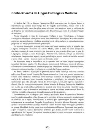 Conhecimentos de Língua Estrangeira Moderna


   No âmbito da LDB, as Línguas Estrangeiras Modernas recuperam, de alguma forma, a
importância que durante muito tempo lhes foi negada. Consideradas, muitas vezes e de
maneira injustificada, como disciplina pouco relevante, elas adquirem, agora, a configuração
de disciplina tão importante como qualquer outra do currículo, do ponto de vista da formação
do indivíduo.
   Assim, integradas à área de Linguagens, Códigos e suas Tecnologias, as Línguas
Estrangeiras assumem a condição de serem parte indissolúvel do conjunto de conhecimentos
essenciais que permitem ao estudante aproximar-se de várias culturas e, conseqüentemente,
propiciam sua integração num mundo globalizado.
   No presente documento, procurar-se-á traçar um breve panorama sobre a situação das
Línguas Estrangeiras Modernas no Ensino Médio, tanto a partir de uma perspectiva
diacrônica quanto de uma perspectiva de interação e inter-relação delas com a área de
Linguagens, Códigos e suas Tecnologias. Procurar-se-á, também, esboçar as diferentes
relações que elas propiciam, a partir da sua aprendizagem, com o mundo do trabalho no qual
o aluno estará – ou não – inserido e com sua formação geral.
   As discussões sobre a importância de se aprender uma ou mais línguas estrangeiras
remontam há vários séculos. Em determinados momentos da história do ensino de idiomas,
valorizou-se o conhecimento do latim e do grego e o conseqüente acesso à literatura clássica,
enquanto, em outras ocasiões, privilegiou-se o estudo das línguas modernas.
   No Brasil, embora a legislação da primeira metade deste século já indicasse o caráter
prático que deveria possuir o ensino das línguas estrangeiras vivas, nem sempre isso ocorreu.
Fatores como o reduzido número de horas reservado ao estudo das línguas estrangeiras e a
carência de professores com formação lingüística e pedagógica, por exemplo, foram os
responsáveis pela não aplicação efetiva dos textos legais. Assim, em lugar de capacitar o
aluno a falar, ler e escrever em um novo idioma, as aulas de Línguas Estrangeiras Modernas
nas escolas de nível médio, acabaram por assumir uma feição monótona e repetitiva que,
muitas vezes, chega a desmotivar professores e alunos, ao mesmo tempo em que deixa de
valorizar conteúdos relevantes à formação educacional dos estudantes.
   Evidentemente, não se chegou a essa situação por acaso. Além da carência de docentes
com formação adequada e o fato de que, salvo exceções, a língua estrangeira predominante
no currículo ser o inglês, reduziu muito o interesse pela aprendizagem de outras línguas
estrangeiras e a conseqüente formação de professores de outros idiomas. Portanto, mesmo
quando a escola manifestava o desejo de incluir a oferta de outra língua estrangeira, esbarrava
na grande dificuldade de não contar com profissionais qualificados. Agravando esse quadro,
o país vivenciou a escassez de materiais didáticos que, de fato, incentivassem o ensino e a
aprendizagem de Línguas Estrangeiras; quando os havia, o custo os tornava inacessíveis a
grande parte dos estudantes.




                                             25
 