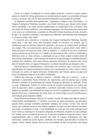 Assim, as Línguas Estrangeiras na escola regular passaram a pautar-se, quase sempre,
apenas no estudo de formas gramaticais, na memorização de regras e na prioridade da língua
escrita e, em geral, tudo isso de forma descontextualizada e desvinculada da realidade.
    Ao figurarem inseridas numa grande área – Linguagens, Códigos e suas Tecnologias –, as
Línguas Estrangeiras Modernas assumem a sua função intrínseca que, durante muito tempo,
esteve camuflada: a de serem veículos fundamentais na comunicação entre os homens. Pelo
seu caráter de sistema simbólico, como qualquer linguagem, elas funcionam como meios para
se ter acesso ao conhecimento e, portanto, às diferentes formas de pensar, de criar, de sentir,
de agir e de conceber a realidade, o que propicia ao indivíduo uma formação mais abrangente
e, ao mesmo tempo, mais sólida.
    É essencial, pois, entender-se a presença das Línguas Estrangeiras Modernas inseridas
numa área, e não mais como uma disciplina isolada no currículo. As relações que se
estabelecem entre as diversas formas de expressão e de acesso ao conhecimento justificam
essa junção. Não nos comunicamos apenas pelas palavras; os gestos dizem muito sobre a
forma de pensar das pessoas, assim como as tradições e a cultura de um povo esclarecem
muitos aspectos da sua forma de ver o mundo e de aproximar-se dele. Assim, as similitudes e
diferenças entre as várias culturas, a constatação de que os fatos sempre ocorrem dentro de
um contexto determinado, a aproximação das situações de aprendizagem à realidade pessoal e
cotidiana dos estudantes, entre outros fatores, permitem estabelecer, de maneira clara, vários
tipos de relações entre as Línguas Estrangeiras e as demais disciplinas que integram a área.
    Numa perspectiva interdisciplinar e relacionada com contextos reais, o processo ensino-
aprendizagem de Línguas Estrangeiras adquire nova configuração ou, antes, requer a efetiva
colocação em prática de alguns princípios fundamentais que ficaram apenas no papel por
serem considerados utópicos ou de difícil viabilização.
    Embora seja certo que os objetivos práticos – entender, falar, ler e escrever – a que a
legislação e especialistas fazem referência são importantes, quer nos parecer que o caráter
formativo intrínseco à aprendizagem de Línguas Estrangeiras não pode ser ignorado. Torna-
se, pois, fundamental, conferir ao ensino escolar de Línguas Estrangeiras um caráter que,
além de capacitar o aluno a compreender e a produzir enunciados corretos no novo idioma,
propicie ao aprendiz a possibilidade de atingir um nível de competência lingüística capaz de
permitir-lhe acesso a informações de vários tipos, ao mesmo tempo em que contribua para a
sua formação geral enquanto cidadão.
    Nessa linha de pensamento, deixa de ter sentido o ensino de línguas que objetiva apenas o
conhecimento metalingüístico e o domínio consciente de regras gramaticais que permitem,
quando muito, alcançar resultados puramente medianos em exames escritos. Esse tipo de
ensino, que acaba por tornar-se uma simples repetição, ano após ano, dos mesmos conteúdos,
cede lugar, na perspectiva atual, a uma modalidade de curso que tem como princípio geral
levar o aluno a comunicar-se de maneira adequada em diferentes situações da vida cotidiana.
Na verdade, pouco ou nada há de novo aí. O que tem ocorrido ao longo do tempo é que a
responsabilidade sobre o papel formador das aulas de Línguas Estrangeiras tem sido,
tacitamente, retirado da escola regular e atribuído aos institutos especializados no ensino de
línguas. Assim, quando alguém quer ou tem necessidade, de fato, de aprender uma língua




                                             26
 