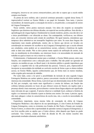 estrangeira, inscreve-se em cursos extracurriculares, pois não se espera que a escola média
cumpra essa função.
   Às portas do novo milênio, não é possível continuar pensando e agindo dessa forma. É
imprescindível restituir ao Ensino Médio o seu papel de formador. Para tanto, é preciso
reconsiderar, de maneira geral, a concepção de ensino e, em particular, a concepção de ensino
de Línguas Estrangeiras.
   Nesse sentido, vários pontos merecem atenção. Um deles diz respeito ao monopólio
lingüístico que dominou nas últimas décadas, em especial nas escolas públicas. Sem dúvida, a
aprendizagem da Língua Inglesa é fundamental no mundo moderno, porém, essa não deve ser
a única possibilidade a ser oferecida ao aluno. Em contrapartida, verificou-se, nos últimos
anos, um crescente interesse pelo estudo do castelhano. De igual maneira, entendemos que
tampouco deva substituir-se um monopólio lingüístico por outro. Se essas duas línguas são
importantes num mundo globalizado, muitos são os fatores que devem ser levados em
consideração no momento de escolher-se a(s) Língua(s) Estrangeira(s) que a escola ofertará
aos estudantes, como podem ser as características sociais, culturais e históricas da região
onde se dará esse estudo. Não se deve pensar numa espécie de unificação do ensino, mas,
sim, no atendimento às diversidades, aos interesses locais e às necessidades do mercado de
trabalho no qual se insere ou virá a inserir-se o aluno.
   Evidentemente, é fundamental atentar para a realidade: o Ensino Médio possui, entre suas
funções, um compromisso com a educação para o trabalho. Daí não poder ser ignorado tal
contexto, na medida em que, no Brasil atual, é de domínio público a grande importância que
o inglês e o espanhol têm na vida profissional das pessoas. Torna-se, pois, imprescindível
incorporar as necessidades da realidade ao currículo escolar de forma a que os alunos tenham
acesso, no Ensino Médio, àqueles conhecimentos que, de forma mais ou menos imediata,
serão exigidos pelo mercado de trabalho.
   Por outro lado, como a lei prevê a possibilidade da inclusão de uma segunda Língua
Estrangeira Moderna em caráter optativo, parece conveniente vincular tal oferta também aos
interesses da comunidade. Dessa forma, é provável que em determinadas áreas do Rio Grande
do Sul, por exemplo, seja muito mais significativo o ensino do italiano, em função das
colônias italianas presentes no local, do que oferecer cursos de francês; em regiões onde a
presença alemã é mais marcante, provavelmente o ensino dessa língua adquira um significado
mais relevante do que o japonês. É preciso observar a realidade local, conhecer a história da
região e os interesses da clientela a quem se destina esse ensino. Em suma: é preciso, agora,
não mais adequar o aluno às características da escola mas, sim, a escola às necessidades da
comunidade.
   Experiência importante, nessa mesma linha de concepção da oferta de Línguas
Estrangeiras Modernas e dos objetivos de sua aprendizagem, é a dos Centros de Estudos de
Línguas Estrangeiras, como os existentes nos Estados de São Paulo e Paraná, por exemplo.
Nesses Centros, os alunos têm a oportunidade de aprender outra(s) Língua(s) Estrangeira(s), à
sua livre escolha entre as opções que o Centro oferece, além daquela que figura na grade
curricular. Tais Centros, criados ao final da década de 80, em muitas ocasiões têm
apresentado resultados altamente satisfatórios.




                                            27
 