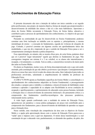 Conhecimentos de Educação Física


   O presente documento não tem a intenção de indicar um único caminho a ser seguido
pelos profissionais, mas propor, de maneira objetiva, formas de atuação que proporcionarão o
desenvolvimento da totalidade dos alunos e não só o dos mais habilidosos. Aproximar o
aluno do Ensino Médio novamente à Educação Física, de forma lúdica, educativa e
contributiva para o processo de aprofundamento dos conhecimentos, é o objetivo do que aqui
será exposto.
   Pensando na continuidade do que foi desenvolvido no Ensino Fundamental, podemos
constatar uma forte inclinação ao trabalho com os esportes e, principalmente, a mesma
metodologia de ensino – a execução de fundamentos, seguida de vivências de situações de
jogo. Contudo, é possível constatar em algumas escolas um aprofundamento tático das
modalidades, o que nos dá a impressão de que o sentido da Educação Física passa a ser o
comportamento estratégico durante a prática desportiva.
   Essa especialização, no entanto, não se mostra eficaz pois, de certa forma, podemos dizer
que só é possível “jogar taticamente” aquele que domina os fundamentos do jogo. Não
conseguimos imaginar um sistema 4 x 2 no voleibol, se os alunos não internalizaram a
recepção, o levantamento e a cortada. Tem-se então, a característica recreativa da maior parte
das aulas no Ensino Médio.
   Os alunos as freqüentam, muitas vezes, de forma descompromissada com o que está sendo
ensinado, pela constatação de que não obtêm a performance que desejam. Conseqüentemente,
observa-se nessa fase uma visível evasão dos alunos das aulas, fator indesejável para todos os
profissionais envolvidos, salientando o empobrecimento do trabalho do professor de
Educação Física.
   A LDB nº 9.394/96 aponta as finalidades específicas do Ensino Médio: a consolidação e o
aprofundamento dos conhecimentos adquiridos no Ensino Fundamental; o prosseguimento
dos estudos; o preparo para o trabalho e a cidadania; o desenvolvimento de habilidades como
continuar a aprender e capacidade de se adaptar com flexibilidade às novas condições de
ocupação e aperfeiçoamento; o aprimoramento do educando como pessoa humana, incluindo
a formação ética e o desenvolvimento da autonomia intelectual e do pensamento crítico; e a
compreensão dos fundamentos científico-tecnológicos dos processos produtivos,
relacionando teoria e prática.
   A visão legal, quando confrontada com a realidade do ensino de Educação Física,
apresenta-nos um paradoxo: a nossa prática pedagógica em pouco tem contribuído para a
compreensão dos fundamentos, para o desenvolvimento da habilidade de aprender ou sequer
para a formação ética.
   Nesse sentido, uma vinculação das competências da área com os objetivos do Ensino
Médio e a opção pela aproximação desses com o ensino de Educação Física parece-nos a
“saída” para o impasse com o qual nos deparamos. O motor dessa transformação é a real
constatação de que o educando vem, paulatinamente, se afastando das quadras, do pátio, dos




                                            33
 