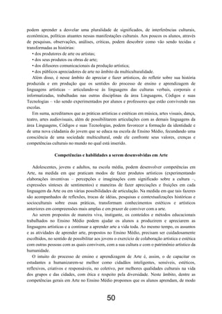 podem aprender a desvelar uma pluralidade de significados, de interferências culturais,
econômicas, políticas atuantes nessas manifestações culturais. Aos poucos os alunos, através
de pesquisas, observações, análises, críticas, podem descobrir como vão sendo tecidas e
transformadas as histórias:
   • dos produtores de arte ou artistas;
   • dos seus produtos ou obras de arte;
   • dos difusores comunicacionais da produção artística;
   • dos públicos apreciadores de arte no âmbito da multiculturalidade.
   Além disso, é nesse âmbito do apreciar e fazer artísticos, do refletir sobre sua história
produzida e em produção que os sentidos do processo de ensino e aprendizagem de
linguagens artísticas – articulando-se às linguagens das culturas verbais, corporais e
informatizadas, trabalhadas nas outras disciplinas da área Linguagens, Códigos e suas
Tecnologias – vão sendo experimentados por alunos e professores que estão convivendo nas
escolas.
   Em suma, acreditamos que as práticas artísticas e estéticas em música, artes visuais, dança,
teatro, artes audiovisuais, além de possibilitarem articulações com as demais linguagens da
área Linguagens, Códigos e suas Tecnologias, podem favorecer a formação da identidade e
de uma nova cidadania do jovem que se educa na escola de Ensino Médio, fecundando uma
consciência de uma sociedade multicultural, onde ele confronte seus valores, crenças e
competências culturais no mundo no qual está inserido.

               Competências e habilidades a serem desenvolvidas em Arte

   Adolescentes, jovens e adultos, na escola média, podem desenvolver competências em
Arte, na medida em que praticam modos de fazer produtos artísticos (experimentando
elaborações inventivas – percepções e imaginações com significado sobre a cultura –,
expressões sínteses de sentimentos) e maneiras de fazer apreciações e fruições em cada
linguagem da Arte ou em várias possibilidades de articulação. Na medida em que tais fazeres
são acompanhados de reflexões, trocas de idéias, pesquisas e contextualizações históricas e
socioculturais sobre essas práticas, transformam conhecimentos estéticos e artísticos
anteriores em compreensões mais amplas e em prazer de conviver com a arte.
   Ao serem propostos de maneira viva, instigante, os conteúdos e métodos educacionais
trabalhados no Ensino Médio podem ajudar os alunos a produzirem e apreciarem as
linguagens artísticas e a continuar a aprender arte a vida toda. Ao mesmo tempo, os assuntos
e as atividades de aprender arte, propostos no Ensino Médio, precisam ser cuidadosamente
escolhidos, no sentido de possibilitar aos jovens o exercício de colaboração artística e estética
com outras pessoas com as quais convivem, com a sua cultura e com o patrimônio artístico da
humanidade.
   O intuito do processo de ensino e aprendizagem de Arte é, assim, o de capacitar os
estudantes a humanizarem-se melhor como cidadãos inteligentes, sensíveis, estéticos,
reflexivos, criativos e responsáveis, no coletivo, por melhores qualidades culturais na vida
dos grupos e das cidades, com ética e respeito pela diversidade. Neste âmbito, dentre as
competências gerais em Arte no Ensino Médio propomos que os alunos aprendam, de modo



                                              50
 