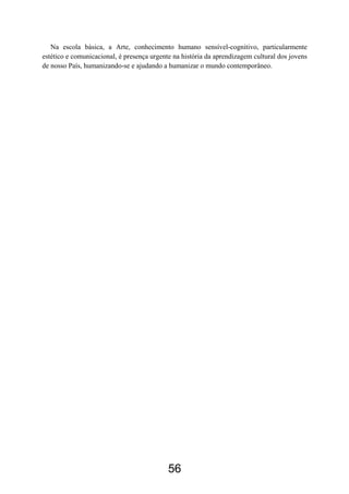 Na escola básica, a Arte, conhecimento humano sensível-cognitivo, particularmente
estético e comunicacional, é presença urgente na história da aprendizagem cultural dos jovens
de nosso País, humanizando-se e ajudando a humanizar o mundo contemporâneo.




                                            56
 
