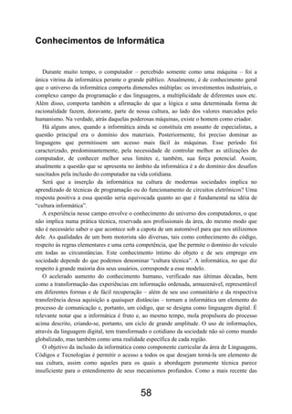Conhecimentos de Informática


   Durante muito tempo, o computador – percebido somente como uma máquina – foi a
única vitrina da informática perante o grande público. Atualmente, é de conhecimento geral
que o universo da informática comporta dimensões múltiplas: os investimentos industriais, o
complexo campo da programação e das linguagens, a multiplicidade de diferentes usos etc.
Além disso, comporta também a afirmação de que a lógica e uma determinada forma de
racionalidade fazem, doravante, parte de nossa cultura, ao lado dos valores marcados pelo
humanismo. Na verdade, atrás daquelas poderosas máquinas, existe o homem como criador.
   Há alguns anos, quando a informática ainda se constituía em assunto de especialistas, a
questão principal era o domínio dos materiais. Posteriormente, foi preciso dominar as
linguagens que permitissem um acesso mais fácil às máquinas. Esse período foi
caracterizado, predominantemente, pela necessidade de controlar melhor as utilizações do
computador, de conhecer melhor seus limites e, também, sua força potencial. Assim,
atualmente a questão que se apresenta no âmbito da informática é a do domínio dos desafios
suscitados pela inclusão do computador na vida cotidiana.
   Será que a inserção da informática na cultura de modernas sociedades implica no
aprendizado de técnicas de programação ou do funcionamento de circuitos eletrônicos? Uma
resposta positiva a essa questão seria equivocada quanto ao que é fundamental na idéia de
“cultura informática”.
   A experiência nesse campo envolve o conhecimento do universo dos computadores, o que
não implica numa prática técnica, reservada aos profissionais da área, do mesmo modo que
não é necessário saber o que acontece sob a capota de um automóvel para que nos utilizemos
dele. As qualidades de um bom motorista são diversas, tais como conhecimento do código,
respeito às regras elementares e uma certa competência, que lhe permite o domínio do veículo
em todas as circunstâncias. Este conhecimento íntimo do objeto e de seu emprego em
sociedade depende do que podemos denominar “cultura técnica”. A informática, no que diz
respeito à grande maioria dos seus usuários, corresponde a esse modelo.
   O acelerado aumento do conhecimento humano, verificado nas últimas décadas, bem
como a transformação das experiências em informação ordenada, armazenável, representável
em diferentes formas e de fácil recuperação – além de seu uso comunitário e da respectiva
transferência dessa aquisição a quaisquer distâncias – tornam a informática um elemento do
processo de comunicação e, portanto, um código, que se designa como linguagem digital. É
relevante notar que a informática é fruto e, ao mesmo tempo, mola propulsora do processo
acima descrito, criando-se, portanto, um ciclo de grande amplitude. O uso de informações,
através da linguagem digital, tem transformado o cotidiano da sociedade não só como mundo
globalizado, mas também como uma realidade específica de cada região.
   O objetivo da inclusão da informática como componente curricular da área de Linguagens,
Códigos e Tecnologias é permitir o acesso a todos os que desejam torná-la um elemento de
sua cultura, assim como aqueles para os quais a abordagem puramente técnica parece
insuficiente para o entendimento de seus mecanismos profundos. Como a mais recente das


                                           58
 