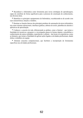 •  Reconhecer a Informática como ferramenta para novas estratégias de aprendizagem,
capaz de contribuir de forma significativa para o processo de construção do conhecimento,
nas diversas áreas.
   • Identificar os principais equipamentos de Informática, reconhecendo-os de acordo com
suas características, funções e modelos.
   • Dominar as funções básicas dos principais produtos de automação da micro-informática,
tais como sistemas operacionais, interfaces gráficas, editores de textos, planilhas de cálculos e
aplicativos de apresentação.
   •  Conhecer o conceito de rede, diferenciando as globais, como a Internet – que teriam a
finalidade de incentivar a pesquisa e a investigação graças às formas digitais e possibilitar o
conhecimento de outras realidades, experiências e culturas – das locais ou corporativas, como
as Intranets, que teriam a finalidade de agilizar ações ligadas a atividades profissionais, dando
ênfase a trabalhos em equipe.
   •  Dominar conceitos computacionais, que facilitem a incorporação de ferramentas
específicas nas atividades profissionais.




                                              62
 