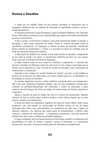 Rumos e Desafios


   A opção por um trabalho dentro da área procura considerar as intersecções que as
linguagens estabelecem por sua natureza de articulação de significados culturais e sociais e
função comunicativa.
   As disciplinas potenciais Língua Portuguesa, Língua Estrangeira Moderna, Arte, Educação
Física e Informática encontram na área especificidades que sugerem um estudo articulado dos
processos comunicativos.
   A fala, a escrita, os movimentos corporais, a arte estão intimamente ligados à cognição, à
percepção, à ação, sendo expressões da cultura. Todos os sistemas procuram tornar os
significados comunicáveis. As linguagens se afastam no plano da expressão, constituindo
formas próprias de manifestação, e voltam a se encontrar no plano do conteúdo, pano de
fundo da construção humana dos símbolos.
   A objetivação do simbólico em situação escolar pode permitir ao aprendiz a compreensão
de sua visão de mundo e de outras, as classificações arbitrárias de fazer ver, crer, pensar,
sentir e agir que se articulam sob forma de linguagem.
   A língua materna ocupa na área o papel de viabilizar a compreensão e o encontro dos
discursos utilizados em diferentes esferas da vida social. É com a língua e pela língua que as
formas sociais arbitrárias de visão e divisão de mundo são utilizadas como instrumentos de
conhecimento e comunicação.
   Aprende-se com a língua um “sentido imediato do mundo”, que deve ser desvendado no
decorrer de um processo de resgate desse e de outros sentidos possíveis; as identidades e as
diversidades se cruzam nos discursos.
   As relações lingüísticas marcam o poder simbólico acumulado pelos seus protagonistas.
Não existe uma competência lingüística abstrata, mas sim uma competência limitada pelas
condições de produção/interpretação dos enunciados e modos de enunciação e pelos
contextos de uso da língua. Ela utiliza um código, ao mesmo tempo com função comunicativa
e legislativa.
   Apenas o domínio de parte do código não deriva no sucesso da comunicação. Algumas
situações de fala ou escrita podem inclusive produzir o total silêncio daquele que se sente
pouco à vontade no ato interlocutivo.
   O desenvolvimento da competência lingüística do aluno do Ensino Médio, dentro dessa
perspectiva, não está pautado na exclusividade do domínio técnico de uso da língua
legitimada pela norma, mas, principalmente, na competência de saber usar a língua em
situações subjetivas e/ou objetivas que exijam graus de distanciamento e reflexão sobre
contextos e estatutos de interlocutores – a competência comunicativa vista pelo prisma da
referência do valor social e simbólico da atividade lingüística.
   A língua estrangeira, pelo seu distanciamento de outra língua, qualifica a compreensão das
possibilidades de visões de mundo e permite o acesso à informação e à comunicação
internacional, necessário ao desenvolvimento pleno do indivíduo na sociedade atual.




                                            64
 