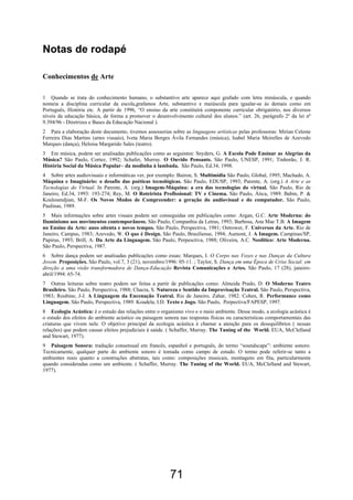 Notas de rodapé

Conhecimentos de Arte

1 Quando se trata do conhecimento humano, o substantivo arte aparece aqui grafado com letra minúscula, e quando
nomeia a disciplina curricular da escola,grafamos Arte, substantivo e maiúscula para igualar-se às demais como em
Português, História etc. A partir de 1996, “O ensino da arte constituirá componente curricular obrigatório, nos diversos
níveis da educação básica, de forma a promover o desenvolvimento cultural dos alunos.” (art. 26, parágrafo 2º da lei nº
9.394/96 - Diretrizes e Bases da Educação Nacional ).
2 Para a elaboração deste documento, tivemos assessorias sobre as linguagens artísticas pelas professoras: Mirian Celeste
Ferreira Dias Martins (artes visuais), Iveta Maria Borges Ávila Fernandes (música), Isabel Maria Meirelles de Azevedo
Marques (dança), Heloisa Margarido Sales (teatro).
3 Em música, podem ser analisadas publicações como as seguintes: Snyders, G. A Escola Pode Ensinar as Alegrias da
Música? São Paulo, Cortez, 1992; Schafer, Murray. O Ouvido Pensante. São Paulo, UNESP, 1991; Tinhorão, J. R.
História Social da Música Popular– da modinha à lambada. São Paulo, Ed.34, 1998.
4 Sobre artes audiovisuais e informáticas ver, por exemplo: Bairon, S. Multimídia São Paulo, Global, 1995; Machado, A.
Máquina e Imaginário: o desafio das poéticas tecnológicas. São Paulo, EDUSP, 1993; Parente, A. (org.) A Arte e as
Tecnologias do Virtual. In Parente, A. (org.) Imagem-Máquina: a era das tecnologias do virtual. São Paulo, Rio de
Janeiro, Ed.34, 1993: 193-274; Rey, M. O Roteirista Profissional: TV e Cinema. São Paulo, Ática, 1989. Babin, P. &
Kouloumdjian, M-F. Os Novos Modos de Compreender: a geração do audiovisual e do computador. São Paulo,
Paulinas, 1989.
5 Mais informações sobre artes visuais podem ser conseguidas em publicações como: Argan, G.C. Arte Moderna: do
Iluminismo aos movimentos contemporâneos. São Paulo, Companhia da Letras, 1993; Barbosa, Ana Mae T.B. A Imagem
no Ensino da Arte: anos oitenta e novos tempos. São Paulo, Perspectiva, 1981; Ostrower, F. Universos da Arte. Rio de
Janeiro, Campus, 1983; Azevedo, W. O que é Design. São Paulo, Brasiliense, 1994; Aumont, J. A Imagem. Campinas/SP,
Papirus, 1993; Brill, A. Da Arte da Linguagem. São Paulo, Perpesctiva, 1988; Oliveira, A.C. Neolítico: Arte Moderna.
São Paulo, Perspectiva, 1987.
6 Sobre dança podem ser analisadas publicações como essas: Marques, I. O Corpo nas Vozes e nas Danças da Cultura
Jovem. Proposições. São Paulo, vol.7, 3 (21), novembro/1996: 05-11. ; Taylor, S. Dança em uma Época de Crise Social: em
direção a uma visão transformadora de Dança-Educação Revista Comunicações e Artes. São Paulo, 17 (28), janeiro-
abril/1994: 65-74.
7 Outras leituras sobre teatro podem ser feitas a partir de publicações como: Almeida Prado, D. O Moderno Teatro
Brasileiro. São Paulo, Perspectiva, 1988; Chacra, S. Natureza e Sentido da Improvisação Teatral. São Paulo, Perspectiva,
1983; Roubine, J-J. A Linguagem da Encenação Teatral. Rio de Janeiro, Zahar, 1982. Cohen, R. Performance como
Linguagem. São Paulo, Perspectiva, 1989. Koudela, I.D. Texto e Jogo. São Paulo, Perpectiva/FAPESP, 1997.
8 Ecologia Acústica: é o estudo das relações entre o organismo vivo e o meio ambiente. Desse modo, a ecologia acústica é
o estudo dos efeitos do ambiente acústico ou paisagem sonora nas respostas físicas ou características comportamentais das
criaturas que vivem nele. O objetivo principal da ecologia acústica é chamar a atenção para os desequilíbrios ( nessas
relações) que podem causar efeitos prejudiciais à saúde. ( Schaffer, Murray. The Tuning of the World. EUA, McClelland
and Stewart, 1977).
9 Paisagem Sonora: tradução consensual em francês, espanhol e português, do termo “soundscape”: ambiente sonoro.
Tecnicamente, qualquer parte do ambiente sonoro é tomada como campo de estudo. O termo pode referir-se tanto a
ambientes reais quanto a construções abstratas, tais como: composições musicais, montagens em fita, particularmente
quando consideradas como um ambiente. ( Schaffer, Murray. The Tuning of the World. EUA, McClelland and Stewart,
1977).




                                                         71
 