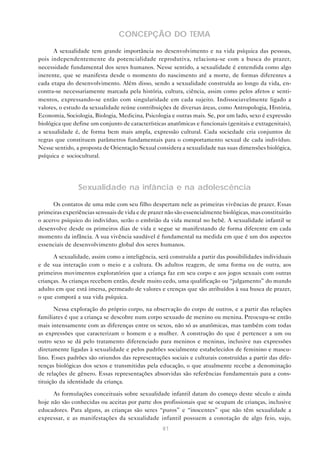 81
CONCEPÇÃO DO TEMA
A sexualidade tem grande importância no desenvolvimento e na vida psíquica das pessoas,
pois independentemente da potencialidade reprodutiva, relaciona-se com a busca do prazer,
necessidade fundamental dos seres humanos. Nesse sentido, a sexualidade é entendida como algo
inerente, que se manifesta desde o momento do nascimento até a morte, de formas diferentes a
cada etapa do desenvolvimento. Além disso, sendo a sexualidade construída ao longo da vida, en-
contra-se necessariamente marcada pela história, cultura, ciência, assim como pelos afetos e senti-
mentos, expressando-se então com singularidade em cada sujeito. Indissociavelmente ligado a
valores, o estudo da sexualidade reúne contribuições de diversas áreas, como Antropologia, História,
Economia, Sociologia, Biologia, Medicina, Psicologia e outras mais. Se, por um lado, sexo é expressão
biológica que define um conjunto de características anatômicas e funcionais (genitais e extragenitais),
a sexualidade é, de forma bem mais ampla, expressão cultural. Cada sociedade cria conjuntos de
regras que constituem parâmetros fundamentais para o comportamento sexual de cada indivíduo.
Nesse sentido, a proposta de Orientação Sexual considera a sexualidade nas suas dimensões biológica,
psíquica e sociocultural.
Sexualidade na infância e na adolescência
Os contatos de uma mãe com seu filho despertam nele as primeiras vivências de prazer. Essas
primeiras experiências sensuais de vida e de prazer não são essencialmente biológicas, mas constituirão
o acervo psíquico do indivíduo, serão o embrião da vida mental no bebê. A sexualidade infantil se
desenvolve desde os primeiros dias de vida e segue se manifestando de forma diferente em cada
momento da infância. A sua vivência saudável é fundamental na medida em que é um dos aspectos
essenciais de desenvolvimento global dos seres humanos.
A sexualidade, assim como a inteligência, será construída a partir das possibilidades individuais
e de sua interação com o meio e a cultura. Os adultos reagem, de uma forma ou de outra, aos
primeiros movimentos exploratórios que a criança faz em seu corpo e aos jogos sexuais com outras
crianças. As crianças recebem então, desde muito cedo, uma qualificação ou “julgamento” do mundo
adulto em que está imersa, permeado de valores e crenças que são atribuídos à sua busca de prazer,
o que comporá a sua vida psíquica.
Nessa exploração do próprio corpo, na observação do corpo de outros, e a partir das relações
familiares é que a criança se descobre num corpo sexuado de menino ou menina. Preocupa-se então
mais intensamente com as diferenças entre os sexos, não só as anatômicas, mas também com todas
as expressões que caracterizam o homem e a mulher. A construção do que é pertencer a um ou
outro sexo se dá pelo tratamento diferenciado para meninos e meninas, inclusive nas expressões
diretamente ligadas à sexualidade e pelos padrões socialmente estabelecidos de feminino e mascu-
lino. Esses padrões são oriundos das representações sociais e culturais construídas a partir das dife-
renças biológicas dos sexos e transmitidas pela educação, o que atualmente recebe a denominação
de relações de gênero. Essas representações absorvidas são referências fundamentais para a cons-
tituição da identidade da criança.
As formulações conceituais sobre sexualidade infantil datam do começo deste século e ainda
hoje não são conhecidas ou aceitas por parte dos profissionais que se ocupam de crianças, inclusive
educadores. Para alguns, as crianças são seres “puros” e “inocentes” que não têm sexualidade a
expressar, e as manifestações da sexualidade infantil possuem a conotação de algo feio, sujo,
 