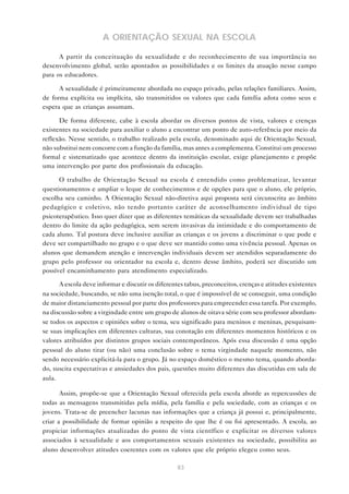 83
A ORIENTAÇÃO SEXUAL NA ESCOLA
A partir da conceituação da sexualidade e do reconhecimento de sua importância no
desenvolvimento global, serão apontados as possibilidades e os limites da atuação nesse campo
para os educadores.
A sexualidade é primeiramente abordada no espaço privado, pelas relações familiares. Assim,
de forma explícita ou implícita, são transmitidos os valores que cada família adota como seus e
espera que as crianças assumam.
De forma diferente, cabe à escola abordar os diversos pontos de vista, valores e crenças
existentes na sociedade para auxiliar o aluno a encontrar um ponto de auto-referência por meio da
reflexão. Nesse sentido, o trabalho realizado pela escola, denominado aqui de Orientação Sexual,
não substitui nem concorre com a função da família, mas antes a complementa. Constitui um processo
formal e sistematizado que acontece dentro da instituição escolar, exige planejamento e propõe
uma intervenção por parte dos profissionais da educação.
O trabalho de Orientação Sexual na escola é entendido como problematizar, levantar
questionamentos e ampliar o leque de conhecimentos e de opções para que o aluno, ele próprio,
escolha seu caminho. A Orientação Sexual não-diretiva aqui proposta será circunscrita ao âmbito
pedagógico e coletivo, não tendo portanto caráter de aconselhamento individual de tipo
psicoterapêutico. Isso quer dizer que as diferentes temáticas da sexualidade devem ser trabalhadas
dentro do limite da ação pedagógica, sem serem invasivas da intimidade e do comportamento de
cada aluno. Tal postura deve inclusive auxiliar as crianças e os jovens a discriminar o que pode e
deve ser compartilhado no grupo e o que deve ser mantido como uma vivência pessoal. Apenas os
alunos que demandem atenção e intervenção individuais devem ser atendidos separadamente do
grupo pelo professor ou orientador na escola e, dentro desse âmbito, poderá ser discutido um
possível encaminhamento para atendimento especializado.
A escola deve informar e discutir os diferentes tabus, preconceitos, crenças e atitudes existentes
na sociedade, buscando, se não uma isenção total, o que é impossível de se conseguir, uma condição
de maior distanciamento pessoal por parte dos professores para empreender essa tarefa. Por exemplo,
na discussão sobre a virgindade entre um grupo de alunos de oitava série com seu professor abordam-
se todos os aspectos e opiniões sobre o tema, seu significado para meninos e meninas, pesquisam-
se suas implicações em diferentes culturas, sua conotação em diferentes momentos históricos e os
valores atribuídos por distintos grupos sociais contemporâneos. Após essa discussão é uma opção
pessoal do aluno tirar (ou não) uma conclusão sobre o tema virgindade naquele momento, não
sendo necessário explicitá-la para o grupo. Já no espaço doméstico o mesmo tema, quando aborda-
do, suscita expectativas e ansiedades dos pais, questões muito diferentes das discutidas em sala de
aula.
Assim, propõe-se que a Orientação Sexual oferecida pela escola aborde as repercussões de
todas as mensagens transmitidas pela mídia, pela família e pela sociedade, com as crianças e os
jovens. Trata-se de preencher lacunas nas informações que a criança já possui e, principalmente,
criar a possibilidade de formar opinião a respeito do que lhe é ou foi apresentado. A escola, ao
propiciar informações atualizadas do ponto de vista científico e explicitar os diversos valores
associados à sexualidade e aos comportamentos sexuais existentes na sociedade, possibilita ao
aluno desenvolver atitudes coerentes com os valores que ele próprio elegeu como seus.
 