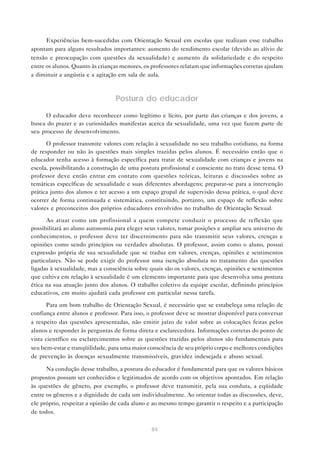 84
Experiências bem-sucedidas com Orientação Sexual em escolas que realizam esse trabalho
apontam para alguns resultados importantes: aumento do rendimento escolar (devido ao alívio de
tensão e preocupação com questões da sexualidade) e aumento da solidariedade e do respeito
entre os alunos. Quanto às crianças menores, os professores relatam que informações corretas ajudam
a diminuir a angústia e a agitação em sala de aula.
Postura do educador
O educador deve reconhecer como legítimo e lícito, por parte das crianças e dos jovens, a
busca do prazer e as curiosidades manifestas acerca da sexualidade, uma vez que fazem parte de
seu processo de desenvolvimento.
O professor transmite valores com relação à sexualidade no seu trabalho cotidiano, na forma
de responder ou não às questões mais simples trazidas pelos alunos. É necessário então que o
educador tenha acesso à formação específica para tratar de sexualidade com crianças e jovens na
escola, possibilitando a construção de uma postura profissional e consciente no trato desse tema. O
professor deve então entrar em contato com questões teóricas, leituras e discussões sobre as
temáticas específicas de sexualidade e suas diferentes abordagens; preparar-se para a intervenção
prática junto dos alunos e ter acesso a um espaço grupal de supervisão dessa prática, o qual deve
ocorrer de forma continuada e sistemática, constituindo, portanto, um espaço de reflexão sobre
valores e preconceitos dos próprios educadores envolvidos no trabalho de Orientação Sexual.
Ao atuar como um profissional a quem compete conduzir o processo de reflexão que
possibilitará ao aluno autonomia para eleger seus valores, tomar posições e ampliar seu universo de
conhecimentos, o professor deve ter discernimento para não transmitir seus valores, crenças e
opiniões como sendo princípios ou verdades absolutas. O professor, assim como o aluno, possui
expressão própria de sua sexualidade que se traduz em valores, crenças, opiniões e sentimentos
particulares. Não se pode exigir do professor uma isenção absoluta no tratamento das questões
ligadas à sexualidade, mas a consciência sobre quais são os valores, crenças, opiniões e sentimentos
que cultiva em relação à sexualidade é um elemento importante para que desenvolva uma postura
ética na sua atuação junto dos alunos. O trabalho coletivo da equipe escolar, definindo princípios
educativos, em muito ajudará cada professor em particular nessa tarefa.
Para um bom trabalho de Orientação Sexual, é necessário que se estabeleça uma relação de
confiança entre alunos e professor. Para isso, o professor deve se mostrar disponível para conversar
a respeito das questões apresentadas, não emitir juízo de valor sobre as colocações feitas pelos
alunos e responder às perguntas de forma direta e esclarecedora. Informações corretas do ponto de
vista científico ou esclarecimentos sobre as questões trazidas pelos alunos são fundamentais para
seu bem-estar e tranqüilidade, para uma maior consciência de seu próprio corpo e melhores condições
de prevenção às doenças sexualmente transmissíveis, gravidez indesejada e abuso sexual.
Na condução desse trabalho, a postura do educador é fundamental para que os valores básicos
propostos possam ser conhecidos e legitimados de acordo com os objetivos apontados. Em relação
às questões de gênero, por exemplo, o professor deve transmitir, pela sua conduta, a eqüidade
entre os gêneros e a dignidade de cada um individualmente. Ao orientar todas as discussões, deve,
ele próprio, respeitar a opinião de cada aluno e ao mesmo tempo garantir o respeito e a participação
de todos.
 