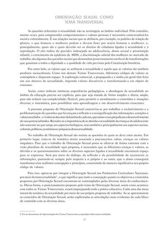87
ORIENTAÇÃO SEXUAL COMO
TEMA TRANSVERSAL
As questões referentes à sexualidade não se restringem ao âmbito individual. Pelo contrário,
muitas vezes, para compreender comportamentos e valores pessoais é necessário contextualizá-los
social e culturalmente. É nas relações sociais que se definem, por exemplo, os padrões de relação de
gênero, o que homens e mulheres podem e devem fazer por serem homens e mulheres, e,
principalmente, quais são e quais deverão ser os direitos de cidadania ligados à sexualidade e à
reprodução. O alto índice de gravidez indesejada na adolescência, abuso sexual e prostituição
infantil, o crescimento da epidemia de AIDS, a discriminação salarial das mulheres no mercado de
trabalho,sãoalgumasdasquestõessociaisquedemandamposicionamentoemfavordetransformações
que garantam a todos a dignidade e a qualidade de vida previstas pela Constituição brasileira.
Por outro lado, os valores que se atribuem à sexualidade e aquilo que se valoriza são também
produtos socioculturais. Como nos demais Temas Transversais, diferentes códigos de valores se
contrapõem e disputam espaço. A exploração comercial, a propaganda e a mídia em geral têm feito
um uso abusivo da sexualidade, impondo valores discutíveis e transformando-a em objeto de
consumo.
Assim, como indicam inúmeras experiências pedagógicas, a abordagem da sexualidade no
âmbito da educação precisa ser explícita, para que seja tratada de forma simples e direta; ampla,
para não reduzir sua complexidade; flexível, para permitir o atendimento a conteúdos e situações
diversas; e sistemática, para possibilitar uma aprendizagem e um desenvolvimento crescentes.
A presente proposta de Orientação Sexual caracteriza-se por trabalhar o esclarecimento e a
problematização de questões que favoreçam a reflexão e a ressignificação das informações, emoções e
valoresrecebidos evividosnodecorrerdahistóriadecadaum,quetantasvezesprejudicamodesenvolvimento
desuaspotencialidades.Ressalta-seaimportânciadeseabordarasexualidadedacriançaedoadolescente
não somente no que tange aos aspectos biológicos, mas também e principalmente aos aspectos sociais,
culturais,políticos,econômicosepsíquicosdessasexualidade.
No trabalho de Orientação Sexual são muitas as questões às quais se deve estar atento. Em
primeiro lugar, trata-se de temática muito associada a preconceitos, tabus, crenças ou valores
singulares. Para que o trabalho de Orientação Sexual possa se efetivar de forma coerente com a
visão pluralista de sexualidade aqui proposta, é necessário que as diferentes crenças e valores, as
dúvidas e os questionamentos sobre os diversos aspectos ligados à sexualidade encontrem espaço
para se expressar. Será por meio do diálogo, da reflexão e da possibilidade de reconstruir as
informações, pautando-se sempre pelo respeito a si próprio e ao outro, que o aluno conseguirá
transformar e/ou reafirmar concepções e princípios, construindo de maneira significativa seu próprio
código de valores.
Para isso, optou-se por integrar a Orientação Sexual nos Parâmetros Curriculares Nacionais,
por meio da transversalidade2
, o que significa que tanto a concepção quanto os objetivos e conteúdos
propostos por Orientação Sexual encontram-se contemplados pelas diversas áreas do conhecimen-
to. Dessa forma, o posicionamento proposto pelo tema de Orientação Sexual, assim como acontece
com todos os Temas Transversais, estará impregnando toda a prática educativa. Cada uma das áreas
tratará da temática da sexualidade por meio da sua própria proposta de trabalho. Ao se apresentarem
os conteúdos de Orientação Sexual, serão explicitadas as articulações mais evidentes de cada bloco
de conteúdo com as diversas áreas.
2. Ver no documento de Apresentação dos Temas Transversais a exposição sobre transversalidade.
 