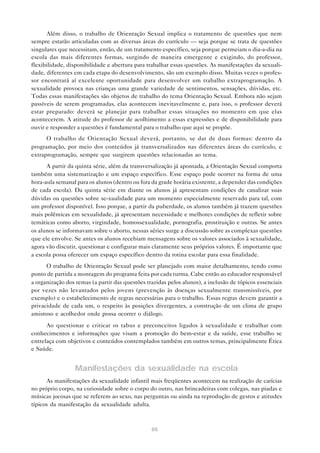88
Além disso, o trabalho de Orientação Sexual implica o tratamento de questões que nem
sempre estarão articuladas com as diversas áreas do currículo — seja porque se trata de questões
singulares que necessitam, então, de um tratamento específico, seja porque permeiam o dia-a-dia na
escola das mais diferentes formas, surgindo de maneira emergente e exigindo, do professor,
flexibilidade, disponibilidade e abertura para trabalhar essas questões. As manifestações da sexuali-
dade, diferentes em cada etapa do desenvolvimento, são um exemplo disso. Muitas vezes o profes-
sor encontrará aí excelente oportunidade para desenvolver um trabalho extraprogramação. A
sexualidade provoca nas crianças uma grande variedade de sentimentos, sensações, dúvidas, etc.
Todas essas manifestações são objetos de trabalho do tema Orientação Sexual. Embora não sejam
passíveis de serem programadas, elas acontecem inevitavelmente e, para isso, o professor deverá
estar preparado: deverá se planejar para trabalhar essas situações no momento em que elas
acontecerem. A atitude do professor de acolhimento a essas expressões e de disponibilidade para
ouvir e responder a questões é fundamental para o trabalho que aqui se propõe.
O trabalho de Orientação Sexual deverá, portanto, se dar de duas formas: dentro da
programação, por meio dos conteúdos já transversalizados nas diferentes áreas do currículo, e
extraprogramação, sempre que surgirem questões relacionadas ao tema.
A partir da quinta série, além da transversalização já apontada, a Orientação Sexual comporta
também uma sistematização e um espaço específico. Esse espaço pode ocorrer na forma de uma
hora-aula semanal para os alunos (dentro ou fora da grade horária existente, a depender das condições
de cada escola). Da quinta série em diante os alunos já apresentam condições de canalizar suas
dúvidas ou questões sobre se-xualidade para um momento especialmente reservado para tal, com
um professor disponível. Isso porque, a partir da puberdade, os alunos também já trazem questões
mais polêmicas em sexualidade, já apresentam necessidade e melhores condições de refletir sobre
temáticas como aborto, virgindade, homossexualidade, pornografia, prostituição e outras. Se antes
os alunos se informavam sobre o aborto, nessas séries surge a discussão sobre as complexas questões
que ele envolve. Se antes os alunos recebiam mensagens sobre os valores associados à sexualidade,
agora vão discutir, questionar e configurar mais claramente seus próprios valores. É importante que
a escola possa oferecer um espaço específico dentro da rotina escolar para essa finalidade.
O trabalho de Orientação Sexual pode ser planejado com maior detalhamento, tendo como
ponto de partida a montagem do programa feita por cada turma. Cabe então ao educador responsável
a organização dos temas (a partir das questões trazidas pelos alunos), a inclusão de tópicos essenciais
por vezes não levantados pelos jovens (prevenção às doenças sexualmente transmissíveis, por
exemplo) e o estabelecimento de regras necessárias para o trabalho. Essas regras devem garantir a
privacidade de cada um, o respeito às posições divergentes, a construção de um clima de grupo
amistoso e acolhedor onde possa ocorrer o diálogo.
Ao questionar e criticar os tabus e preconceitos ligados à sexualidade e trabalhar com
conhecimentos e informações que visam a promoção do bem-estar e da saúde, esse trabalho se
entrelaça com objetivos e conteúdos contemplados também em outros temas, principalmente Ética
e Saúde.
Manifestações da sexualidade na escola
As manifestações da sexualidade infantil mais freqüentes acontecem na realização de carícias
no próprio corpo, na curiosidade sobre o corpo do outro, nas brincadeiras com colegas, nas piadas e
músicas jocosas que se referem ao sexo, nas perguntas ou ainda na reprodução de gestos e atitudes
típicos da manifestação da sexualidade adulta.
 