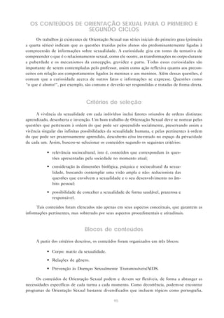 95
OS CONTEÚDOS DE ORIENTAÇÃO SEXUAL PARA O PRIMEIRO E
SEGUNDO CICLOS
Os trabalhos já existentes de Orientação Sexual nas séries iniciais do primeiro grau (primeira
a quarta séries) indicam que as questões trazidas pelos alunos são predominantemente ligadas à
compreensão de informações sobre sexualidade. A curiosidade gira em torno da tentativa de
compreender o que é o relacionamento sexual, como ele ocorre, as transformações no corpo durante
a puberdade e os mecanismos da concepção, gravidez e parto. Todas essas curiosidades são
importante de serem contempladas pelo professor, assim como ação reflexiva quanto aos precon-
ceitos em relação aos comportamentos ligados às meninas e aos meninos. Além dessas questões, é
comum que a curiosidade acerca de outros fatos e informações se expresse. Questões como
“o que é aborto?”, por exemplo, são comuns e deverão ser respondidas e tratadas de forma direta.
Critérios de seleção
A vivência da sexualidade em cada indivíduo inclui fatores oriundos de ordens distintas:
aprendizado, descoberta e invenção. Um bom trabalho de Orientação Sexual deve se nortear pelas
questões que pertencem à ordem do que pode ser apreendido socialmente, preservando assim a
vivência singular das infinitas possibilidades da sexualidade humana, e pelas pertinentes à ordem
do que pode ser prazerosamente aprendido, descoberto e/ou inventado no espaço da privacidade
de cada um. Assim, buscou-se selecionar os conteúdos segundo os seguintes critérios:
• relevância sociocultural, isto é, conteúdos que correspondam às ques-
tões apresentadas pela sociedade no momento atual;
• consideração às dimensões biológica, psíquica e sociocultural da sexua-
lidade, buscando contemplar uma visão ampla e não- reducionista das
questões que envolvem a sexualidade e o seu desenvolvimento no âm-
bito pessoal;
• possibilidade de conceber a sexualidade de forma saudável, prazerosa e
responsável.
Tais conteúdos foram elencados não apenas em seus aspectos conceituais, que garantem as
informações pertinentes, mas sobretudo por seus aspectos procedimentais e atitudinais.
Blocos de conteúdos
A partir dos critérios descritos, os conteúdos foram organizados em três blocos:
• Corpo: matriz da sexualidade.
• Relações de gênero.
• Prevenção às Doenças Sexualmente Transmissíveis/AIDS.
Os conteúdos de Orientação Sexual podem e devem ser flexíveis, de forma a abranger as
necessidades específicas de cada turma a cada momento. Como decorrência, podem-se encontrar
programas de Orientação Sexual bastante diversificados que incluem tópicos como pornografia,
 